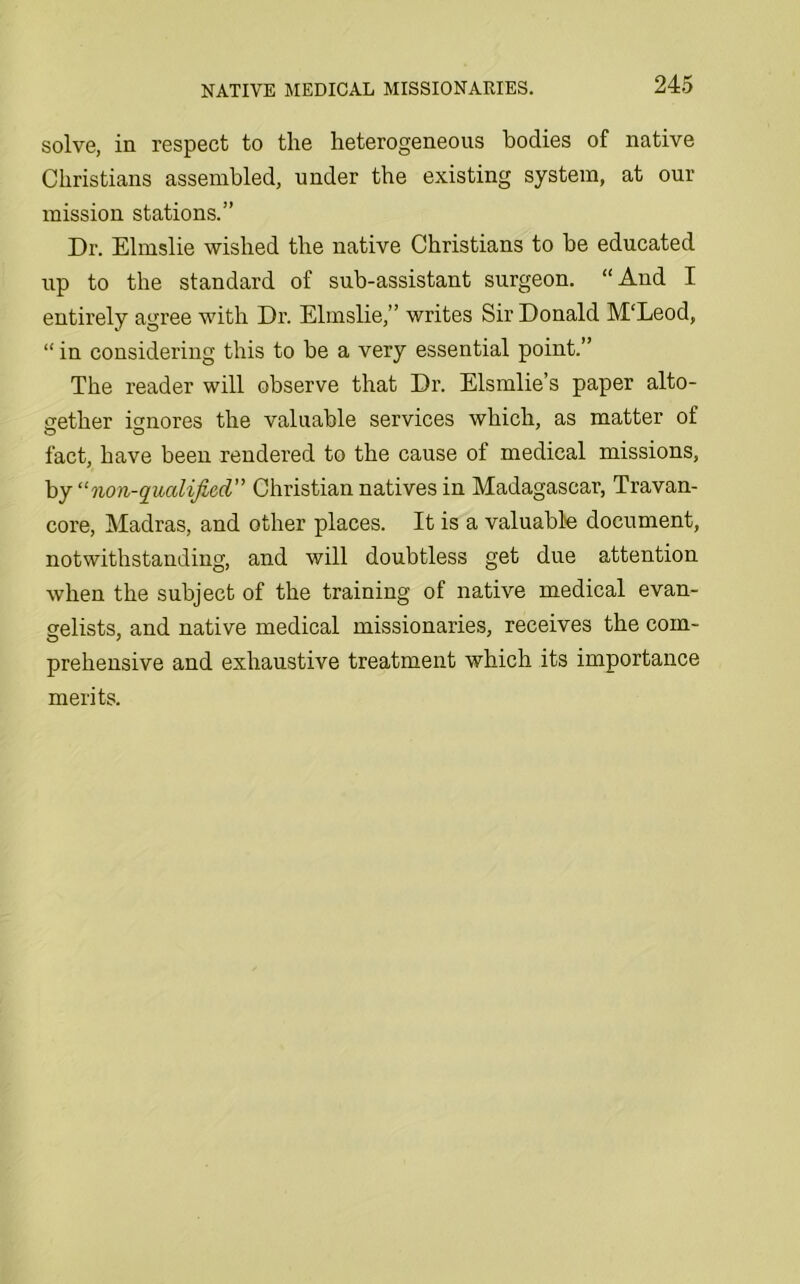 solve, in respect to the heterogeneous bodies of native Christians assembled, under the existing system, at our mission stations.” Dr. Elmslie wished the native Christians to be educated up to the standard of sub-assistant surgeon. “And I entirely agree with Dr. Elmslie,” writes Sir Donald M‘Leod, “ in considering this to be a very essential point.” The reader will observe that Dr. Elsmlie’s paper alto- gether ignores the valuable services which, as matter of fact, have been rendered to the cause of medical missions, by “non-qualificd” Christian natives in Madagascar, Travan- core, Madras, and other places. It is a valuable document, notwithstanding, and will doubtless get due attention when the subject of the training of native medical evan- gelists, and native medical missionaries, receives the com- prehensive and exhaustive treatment which its importance merits.