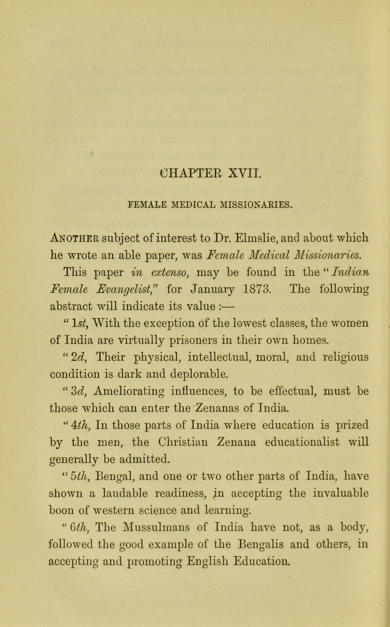 FEMALE MEDICAL MISSIONARIES. Another subject of interest to Dr. Elmslie, and about which he wrote an able paper, was Female Medical Missionaries. This paper in extenso, may be found in the “ Indian Female Evangelist,” for January 1873. The following abstract will indicate its value :— “ 1st, With the exception of the lowest classes, the women of India are virtually prisoners in their own homes. “ 2d, Their physical, intellectual, moral, and. religious condition is dark and deplorable. “ od, Ameliorating influences, to be effectual, must be those which can enter the Zenanas of India. “ 4itli, In those parts of India where education is prized by the men, the Christian Zenana educationalist will generally be admitted. “ 5tli, Bengal, and one or two other parts of India, have shown a laudable readiness, in accepting the invaluable boon of western science and learning. “ 6th, The Mussulmans of India have not, as a body, followed the good example of the Bengalis and others, in accepting and promoting English Education.
