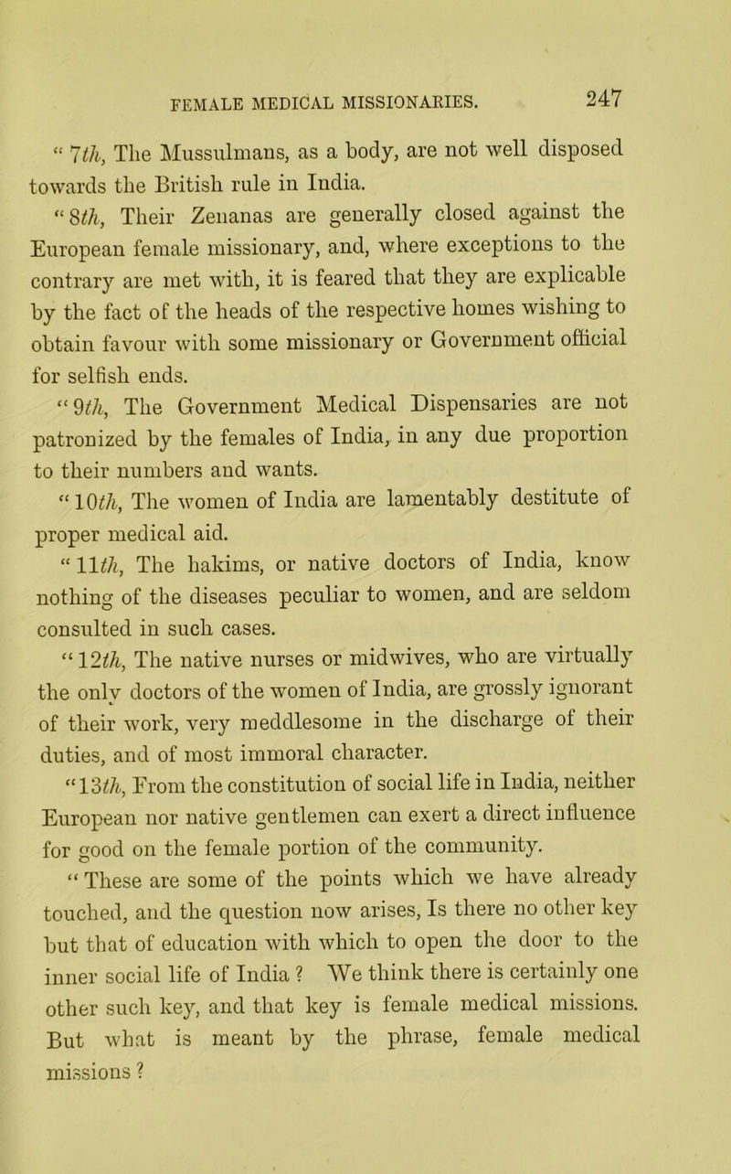 *' 7tli, The Mussulmans, as a body, are not well disposed towards the British rule in India. “8th, Their Zenanas are generally closed against the European female missionary, and, where exceptions to the contrary are met with, it is feared that they are explicable by the fact of the heads of the respective homes wishing to obtain favour with some missionary or Government official for selfish ends. “ 9th, The Government Medical Dispensaries are not patronized by the females of India, in any due proportion to their numbers and wants. “ l Oth, The women of India are lamentably destitute of proper medical aid. “ 11th, The hakims, or native doctors of India, know nothing of the diseases peculiar to women, and are seldom consulted in such cases. “ 12th, The native nurses or midwives, who are virtually the onlv doctors of the women of India, are grossly ignorant of their work, very meddlesome in the discharge of their duties, and of most immoral character. “13th, From the constitution of social life in India, neither European nor native gentlemen can exert a direct influence for good on the female portion of the community. “ These are some of the points which we have already touched, and the question now arises, Is there no other key but that of education with which to open the door to the inner social life of India ? We think there is certainly one other such key, and that key is female medical missions. But what is meant by the phrase, female medical missions ?