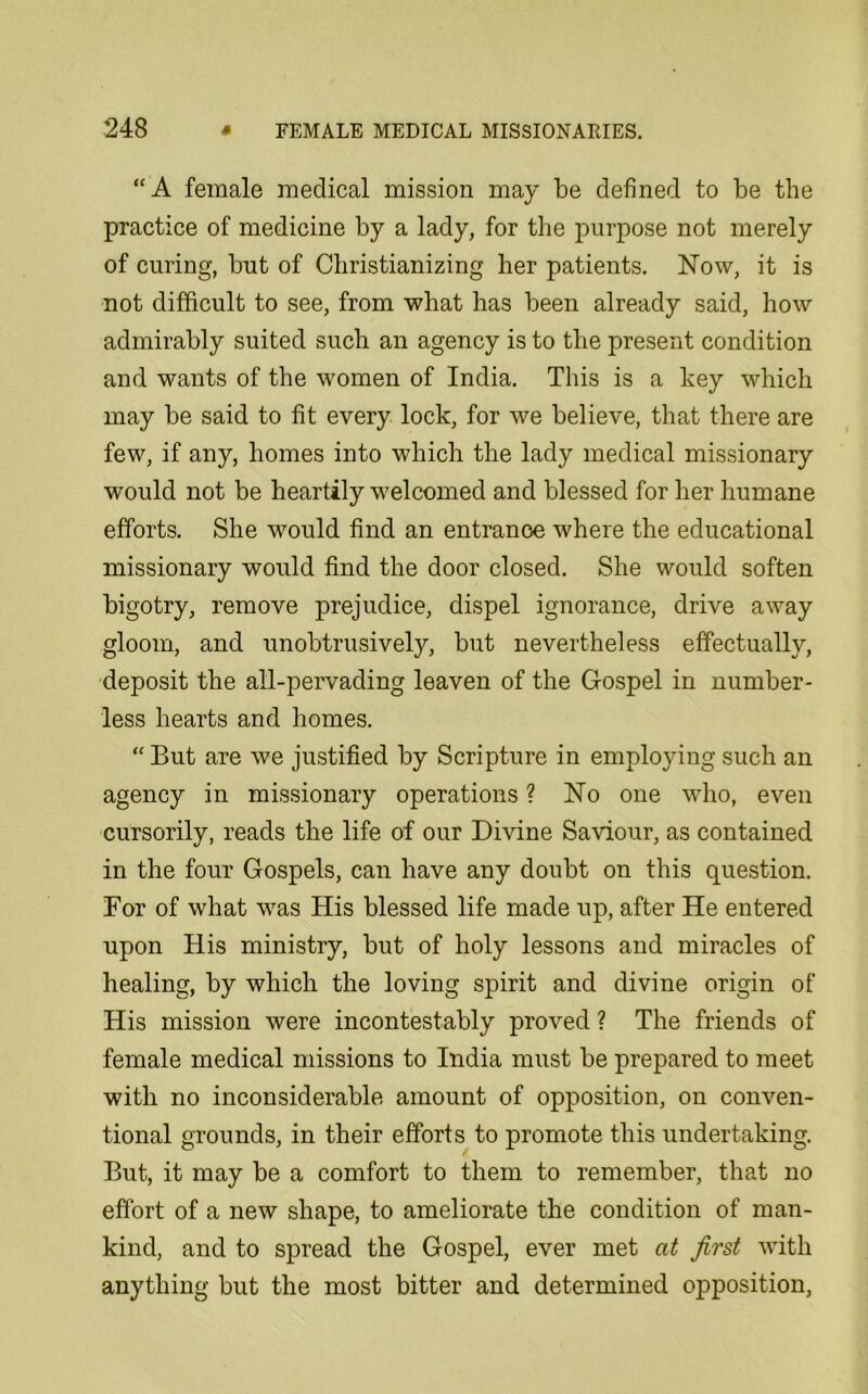 “A female medical mission may be defined to be the practice of medicine by a lady, for the purpose not merely of curing, but of Christianizing her patients. Now, it is not difficult to see, from what has been already said, how admirably suited such an agency is to the present condition and wants of the women of India. This is a key which may be said to fit every lock, for we believe, that there are few, if any, homes into which the lady medical missionary would not be heartily welcomed and blessed for her humane efforts. She would find an entrance where the educational missionary would find the door closed. She would soften bigotry, remove prejudice, dispel ignorance, drive away gloom, and unobtrusively, but nevertheless effectually, deposit the all-pervading leaven of the Gospel in number- less hearts and homes. “ But are we justified by Scripture in employing such an agency in missionary operations ? No one who, even cursorily, reads the life of our Divine Saviour, as contained in the four Gospels, can have any doubt on this question. For of wbat was His blessed life made up, after He entered upon His ministry, but of holy lessons and miracles of healing, by which the loving spirit and divine origin of His mission were incontestably proved ? The friends of female medical missions to India must be prepared to meet with no inconsiderable amount of opposition, on conven- tional grounds, in their efforts to promote this undertaking. But, it may be a comfort to them to remember, that no effort of a new shape, to ameliorate the condition of man- kind, and to spread the Gospel, ever met at first with anything but the most bitter and determined opposition,