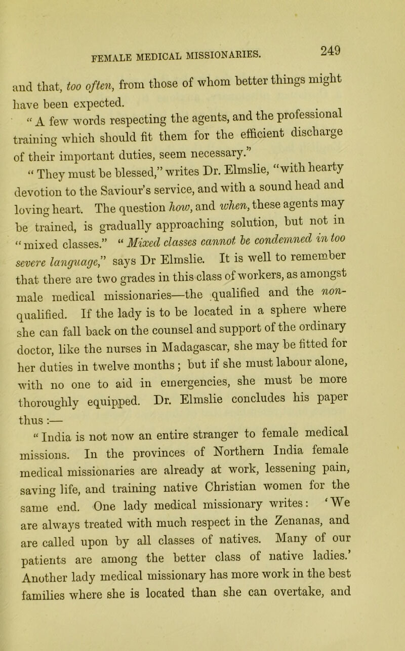 and that, too often, from those of whom better things might have been expected. “ A few words respecting the agents, and the professiona training which should fit them for the efficient discharge of their important duties, seem necessary. “ They must be blessed,” writes Dr. Elmslie, “with hearty devotion to the Saviour’s service, and with a sound head and loving heart. The question how, and when, these agents may be trained, is gradually approaching solution, but not m “ mixed classes.” “ Mixed classes cannot he condemned in too severe language,” says Dr Elmslie. It is well to remember that there are two grades in this class of workers, as amongst male medical missionaries—the qualified and the non- qualified . If the lady is to be located in a sphere where she can fall back on the counsel and support of the ordinary doctor, like the nurses in Madagascar, she may be fitted for her duties in twelve months; but if she must labour alone, with no one to aid in emergencies, she must be more thoroughly equipped. Dr. Elmslie concludes his papei thus:— “ India is not now an entire stranger to female medical missions. In the provinces of Northern India female medical missionaries are already at work, lessening pain, saving life, and training native Christian women for the same end. One lady medical missionary writes: ‘We are always treated with much respect in the Zenanas, and are called upon by all classes of natives. Many of our patients are among the better class of native ladies. Another lady medical missionary has more work in the best families where she is located than she can overtake, and