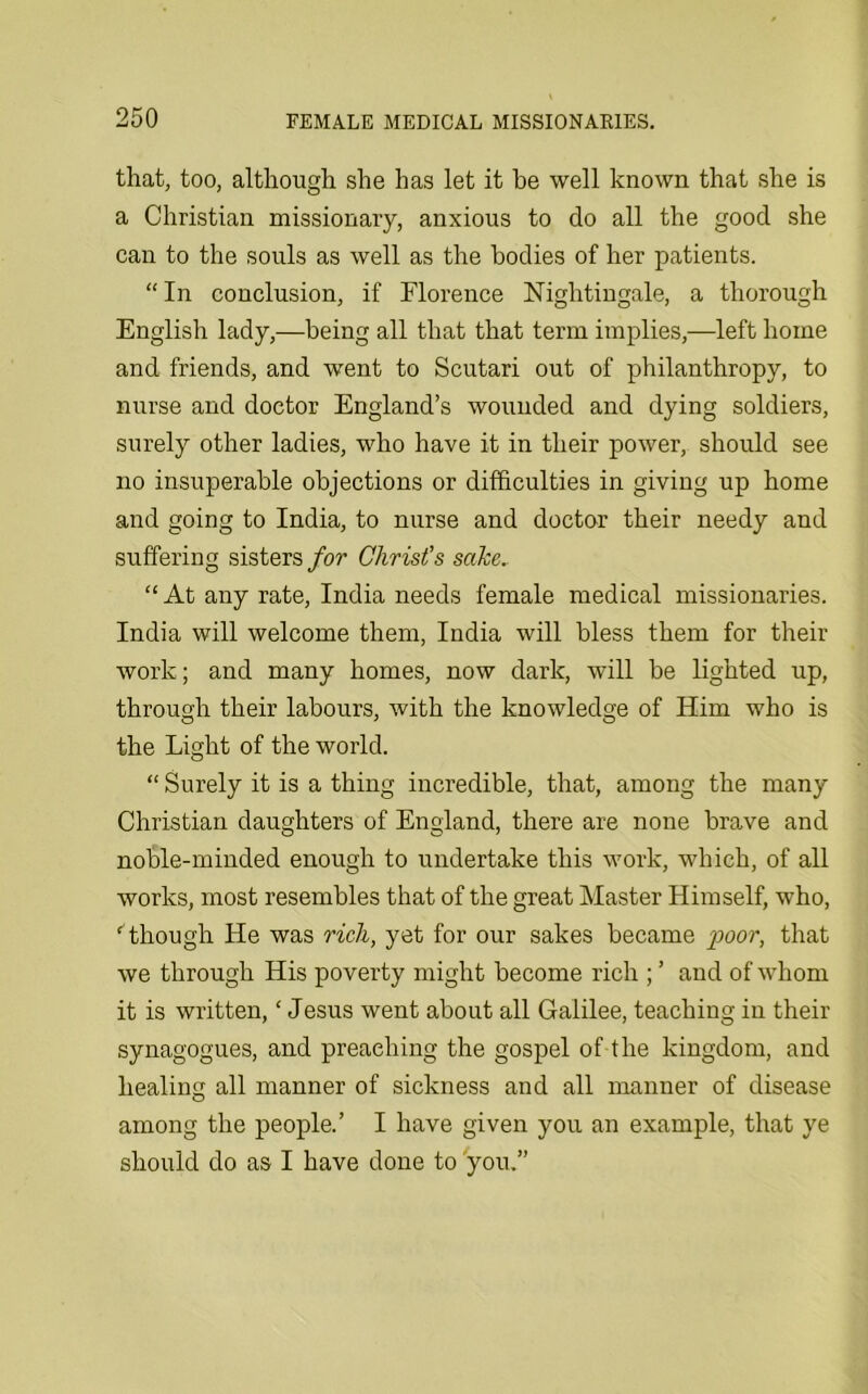 that, too, although she has let it he well known that she is a Christian missionary, anxious to do all the good she can to the souls as well as the bodies of her patients. “ In conclusion, if Florence Nightingale, a thorough English lady,—being all that that term implies,—left home and friends, and went to Scutari out of philanthropy, to nurse and doctor England’s wounded and dying soldiers, surely other ladies, who have it in their power, should see no insuperable objections or difficulties in giving up home and going to India, to nurse and doctor their needy and suffering sisters for Christ's sake. “ At any rate, India needs female medical missionaries. India will welcome them, India will bless them for their work; and many homes, now dark, will be lighted up, through their labours, with the knowledge of Him who is the Light of the world. “ Surely it is a thing incredible, that, among the many Christian daughters of England, there are none brave and noble-minded enough to undertake this work, which, of all works, most resembles that of the great Master Himself, who, ‘ though He was rich, yet for our sakes became poor, that we through His poverty might become rich ; ’ and of whom it is written,‘ Jesus went about all Galilee, teaching in their synagogues, and preaching the gospel of the kingdom, and healing all manner of sickness and all manner of disease among the people.’ I have given you an example, that ye should do as I have done to you.”