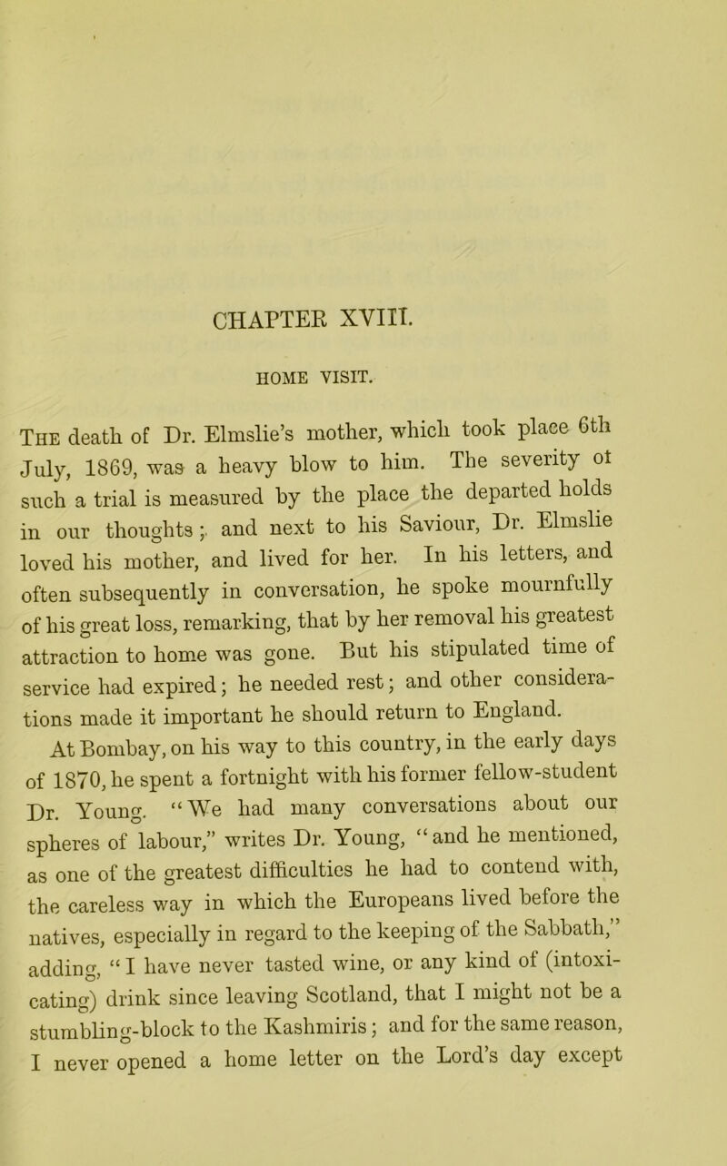 HOME VISIT. The death of Dr. Elmslie’s mother, which took place 6th July, 1869, was a heavy blow to him. The severity ot such a trial is measured by the place the departed holds in our thoughts ;. and next to his Saviour, Dr. Elmslie loved his mother, and lived for her. In his letters, and often subsequently in conversation, he spoke mournfully of his great loss, remarking, that by her removal his greatest attraction to home was gone. But his stipulated time of service had expired; he needed rest; and other considera- tions made it important he should return to England. At Bombay, on his way to this country, in the early days of 1870, he spent a fortnight with his former fellow-student Dr. Young. “We had many conversations about our spheres of labour,” writes Dr. Young, “and he mentioned, as one of the greatest difficulties he had to contend with, the careless way in which the Europeans lived before the natives, especially in regard to the keeping of the Sabbath,” adding, “ I have never tasted wine, or any kind of (intoxi- cating) drink since leaving Scotland, that I might not be a stumbling-block to the Kashmiris; and for the same reason,