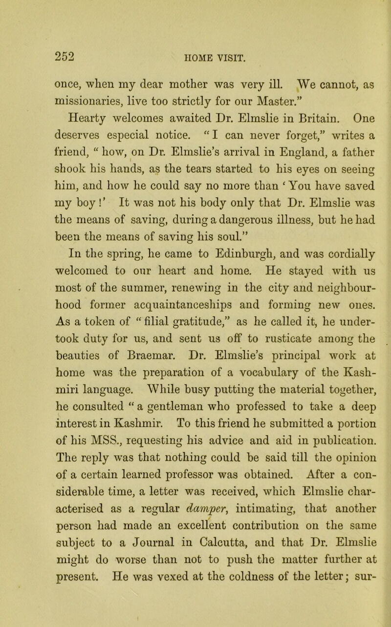 once, when my dear mother was very ill. We cannot, as missionaries, live too strictly for our Master.” Hearty welcomes awaited Dr. Elmslie in Britain. One deserves especial notice. “I can never forget,” writes a friend, “ how, on Dr. Elmslie’s arrival in England, a father shook his hands, as the tears started to his eyes on seeing him, and how he could say no more than ‘You have saved my boy ! ’ It was not his body only that Dr. Elmslie was the means of saving, during a dangerous illness, but he had been the means of saving his soul.” In the spring, he came to Edinburgh, and was cordially welcomed to our heart and home. He stayed with us most of the summer, renewing in the city and neighbour- hood former acquaintanceships and forming new ones. As a token of “ filial gratitude,” as he called it, he under- took duty for us, and sent us off to rusticate among the beauties of Braemar. Dr. Elmslie’s principal work at home was the preparation of a vocabulary of the Kash- miri language. While busy putting the material together, he consulted “ a gentleman who professed to take a deep interest in Kashmir. To this friend he submitted a portion of his MSS., requesting his advice and aid in publication. The reply was that nothing could be said till the opinion of a certain learned professor was obtained. After a con- siderable time, a letter was received, which Elmslie char- acterised as a regular damper, intimating, that another person had made an excellent contribution on the same subject to a Journal in Calcutta, and that Dr. Elmslie might do worse than not to push the matter further at present. He was vexed at the coldness of the letter; sur-