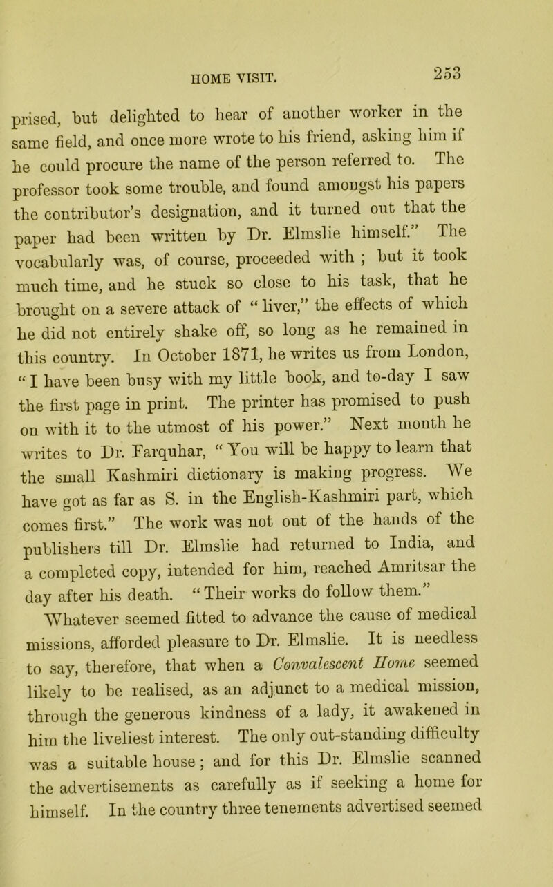 prised, but delighted to hear of another worker in the same field, and once more wrote to his iriend, asking him if he could procure the name of the person referred to. The professor took some trouble, and found amongst his papers the contributor’s designation, and it turned out that the paper had been written by Dr. Elmslie himself.” The vocabularly was, of course, proceeded with ; but it took much time, and he stuck so close to his task, that he brought on a severe attack of “ liver, the effects of which he did not entirely shake off, so long as he remained in this countrv. In October 1871, he writes us from London, “ I have been busy with my little book, and to-day I saw the first page in print. The printer has promised to push on with it to the utmost of his power.” Next month he writes to Dr. Farquhar, “ You will be happy to learn that the small Kashmiri dictionary is making progress. We have got as far as S. in the English-Kashmiri part, which comes first.” The work was not out ot the hands of the publishers till Dr. Elmslie had returned to India, and a completed copy, intended for him, reached Amiitsar the day after his death. “Their works do follow them.” Whatever seemed fitted to advance the cause of medical missions, afforded pleasure to Dr. Elmslie. It is needless to say, therefore, that when a Convalescent Home seemed likely to be realised, as an adjunct to a medical mission, through the generous kindness of a lady, it awakened in him the liveliest interest. The only out-standing difficulty was a suitable house; and for this Dr. Elmslie scanned the advertisements as carefully as if seeking a home for himself. In the country three tenements advertised seemed