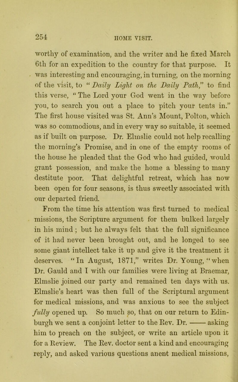 worthy of examination, and the writer and he fixed March 6th for an expedition to the country for that purpose. It was interesting and encouraging, in turning, on the morning of the visit, to “ Daily Light on the Daily Path,” to find this verse, “ The Lord your God went in the way before you, to search you out a place to pitch your tents in.” The first house visited was St. Ann’s Mount, Polton, which was so commodious, and in every way so suitable, it seemed as if built on purpose. Dr. Elmslie could not help recalling the morning’s Promise, and in one of the empty rooms of the house he pleaded that the God who had guided, would grant possession, and make the home a blessing to many destitute poor. That delightful retreat, which has now been open for four seasons, is thus sweetly associated with our departed friend. From the time his attention was first turned to medical missions, the Scripture argument for them bulked largely in his mind ; but he always felt that the full significance of it had never been brought out, and he longed to see some giant intellect take it up and give it the treatment it deserves. “In August, 1871,” writes Dr. Young, “when Dr. Gauld and I with our families were living at Braemar, Elmslie joined our party and remained ten days with us. Elmslie’s heart was then full of the Scriptural argument for medical missions, and was anxious to see the subject fully opened up. So much so, that on our return to Edin- burgh we sent a conjoint letter to the Bev. Dr. asking him to preach on the subject, or write an article upon it for a Review. The Eev. doctor sent a kind and encouraging reply, and asked various questions anent medical missions,