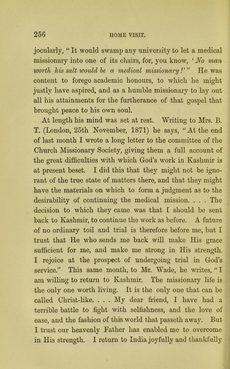 jocularly, “ It would swamp any university to let a medical missionary into one of its chairs, for, you know, ‘ No man worth his salt would be a medical missionary!'” He was content to forego academic honours, to which he might justly have aspired, and as a humble missionary to lay out all his attainments for the furtherance of that gospel that brought peace to his own soul. At length his mind was set at rest. Writing to Mrs. B. T. (London, 25th November, 1871) he says, “At the end of last month I wrote a long letter to the committee of the Church Missionary Society, giving them a full account of the great difficulties with which God’s work in Kashmir is at present beset. I did this that they might not be igno- rant of the true state of matters there, and that they might have the materials on which to form a judgment as to the desirability of continuing the medical mission. . . . The decision to which they came was that 1 should be sent back to Kashmir, to continue the work as before. A future of no ordinary toil and trial is therefore before me, but I trust that He who sends me back will make His grace sufficient for me, and make me strong in His strength. I rejoice at the prospect of undergoing trial in God’s service.” This same month, to Mr. Wade, he writes, “ I am willing to return to Kashmir. The missionary life is the only one worth living. It is the only one that can be called Christ-like. . . . My dear friend, I have had a terrible battle to fight with selfishness, and the love of ease, and the fashion of this world that passeth away. But I trust our heavenly Father has enabled me to overcome in His strength. I return to India joyfully and thankfully
