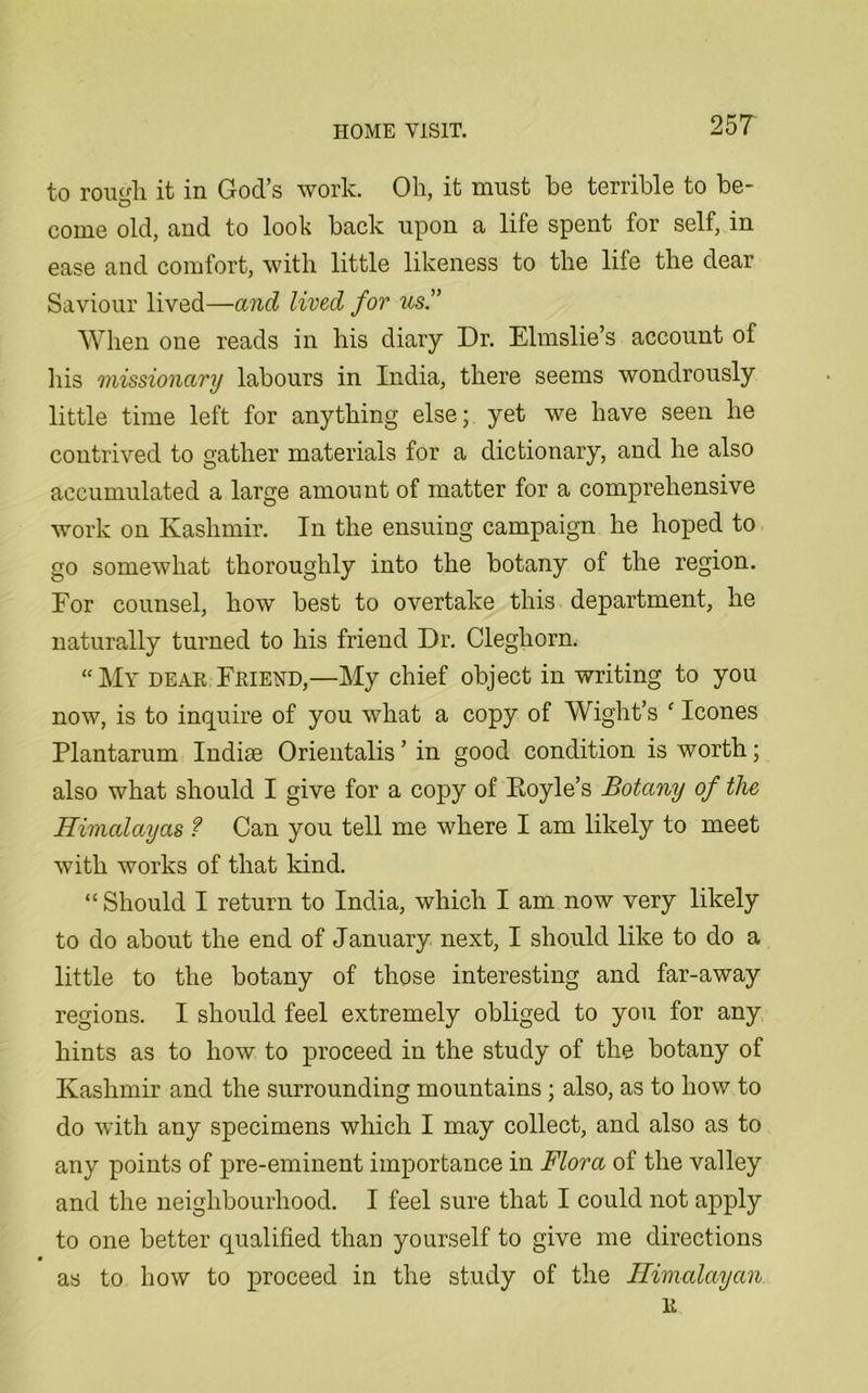 to rough it in God’s work. Oh, it must he terrible to be- come old, and to look back upon a life spent for self, in ease and comfort, with little likeness to the life the dear Saviour lived—and lived for us.” When one reads in his diary Dr. Elmslie’s account of his missionary labours in India, there seems wondrously little time left for anything else; yet we have seen he contrived to gather materials for a dictionary, and he also accumulated a large amount of matter for a comprehensive work on Kashmir. In the ensuing campaign he hoped to go somewhat thoroughly into the botany of the region. For counsel, how best to overtake this department, he naturally turned to his friend Dr. Cleghorn. “My dear Friehd,—My chief object in writing to you now, is to inquire of you what a copy of Wight’s f leones Plantarum Indise Orientalis ’ in good condition is worth; also what should I give for a copy of Boyle’s Botany of the Himalayas ? Can you tell me where I am likely to meet with works of that kind. “ Should I return to India, which I am now very likely to do about the end of January next, I should like to do a little to the botany of those interesting and far-away regions. I should feel extremely obliged to you for any hints as to how to proceed in the study of the botany of Kashmir and the surrounding mountains ; also, as to how to do with any specimens which I may collect, and also as to any points of pre-eminent importance in Flora of the valley and the neighbourhood. I feel sure that I could not apply to one better qualified than yourself to give me directions as to how to proceed in the study of the Himalayan R