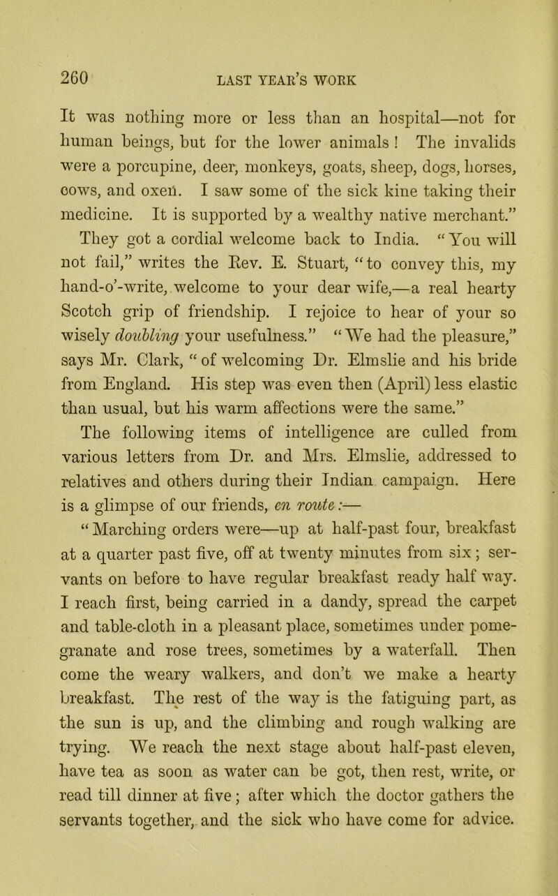 It was nothing more or less than an hospital—not for human beings, but for the lower animals ! The invalids were a porcupine, deer, monkeys, goats, sheep, dogs, horses, oows, and oxeil. I saw some of the sick kine taking their medicine. It is supported by a wealthy native merchant.” They got a cordial welcome back to India. “You will not fail,” writes the Eev. E. Stuart, “ to convey this, my hand-o’-write, welcome to your dear wife,—a real hearty Scotch grip of friendship. I rejoice to hear of your so wisely doubling your usefulness.” “We had the pleasure,” says Mr. Clark, “ of welcoming Dr. Elmslie and his bride from England. His step was even then (April) less elastic than usual, but his warm affections were the same.” The following items of intelligence are culled from various letters from Dr. and Mrs. Elmslie, addressed to relatives and others during their Indian campaign. Here is a glimpse of our friends, en route:— “ Marching orders were—up at half-past four, breakfast at a quarter past five, off at twenty minutes from six ; ser- vants on before to have regular breakfast ready half way. I reach first, being carried in a dandy, spread the carpet and table-cloth in a pleasant place, sometimes xmder pome- granate and rose trees, sometimes by a waterfall. Then come the weary walkers, and don’t we make a hearty breakfast. The rest of the way is the fatiguing part, as the sun is up, and the climbing and rough walking are trying. We reach the next stage about half-past eleven, have tea as soon as water can be got, then rest, write, or read till dinner at five; after which the doctor gathers the servants together, and the sick who have come for advice.