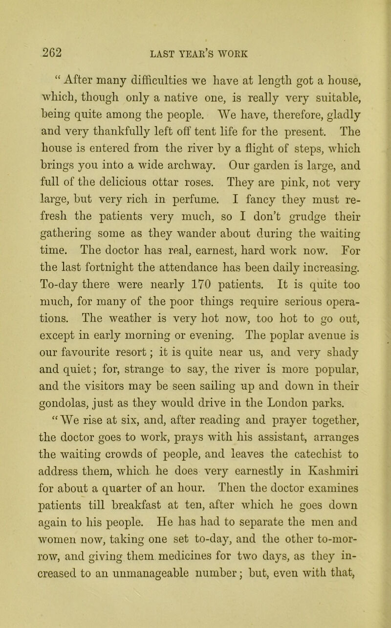 “ After many difficulties we have at length got a house, which, though only a native one, is really very suitable, being quite among the people. We have, therefore, gladly and very thankfully left off tent life for the present. The house is entered from the river by a flight of steps, which brings you into a wide archway. Our garden is large, and full of the delicious ottar roses. They are pink, not very large, but very rich in perfume. I fancy they must re- fresh the patients very much, so I don’t grudge their gathering some as they wander about during the waiting time. The doctor has real, earnest, hard work now. For the last fortnight the attendance has been daily increasing. To-day there were nearly 170 patients. It is quite too much, for many of the poor things require serious opera- tions. The weather is very hot now, too hot to go out, except in early morning or evening. The poplar avenue is our favourite resort; it is quite near us, and very shady and quiet; for, strange to say, the river is more popular, and the visitors may be seen sailing up and down in their gondolas, just as they would drive in the London parks. “We rise at six, and, after reading and prayer together, the doctor goes to work, prays with his assistant, arranges the waiting crowds of people, and leaves the catechist to address them, which he does very earnestly in Kashmiri for about a quarter of an hour. Then the doctor examines patients till breakfast at ten, after which he goes down again to his people. He has had to separate the men and women now, taking one set to-day, and the other to-mor- row, and giving them medicines for two days, as they in- creased to an unmanageable number; but, even with that,