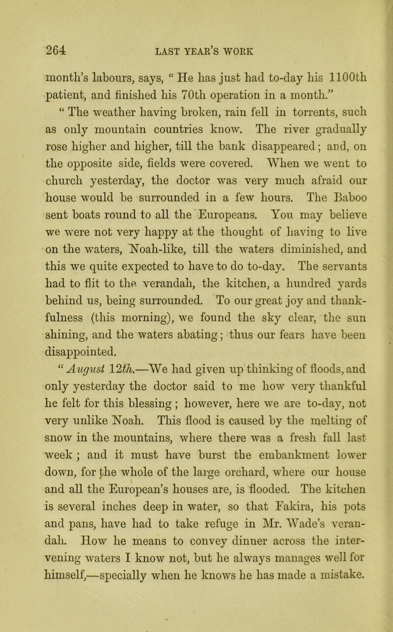 month’s labours, says, “ He has just had to-day his 1100th patient, and finished his 70th operation in a month.” “ The weather having broken, rain fell in torrents, such as only mountain countries know. The river gradually rose higher and higher, till the bank disappeared ; and, on the opposite side, fields were covered. When we went to church yesterday, the doctor was very much afraid our house would be surrounded in a few hours. The Baboo sent boats round to all the Europeans. You may believe we were not very happy at the thought of having to live on the waters, Noah-like, till the waters diminished, and this we quite expected to have to do to-day. The servants had to flit to the verandah, the kitchen, a hundred yards behind us, being surrounded. To our great joy and thank- fulness (this morning), we found the sky clear, the sun shining, and the waters abating; thus our fears have been disappointed. “August —We had given up thinking of floods, and only yesterday the doctor said to me how very thankful he felt for this blessing ; however, here we are to-day, not very unlike Noah. This flood is caused by the melting of snow in the mountains, where there was a fresh fall last- week ; and it must have burst the embankment lower down, for the whole of the large orchard, where our house and all the European’s houses are, is flooded. The kitchen is several inches deep in water, so that Fakira, his pots and pans, have had to take refuge in Mr. Wade’s veran- dah. How he means to convey dinner across the inter- vening waters I know not, but he always manages well for himself,—specially when he knows he has made a mistake.