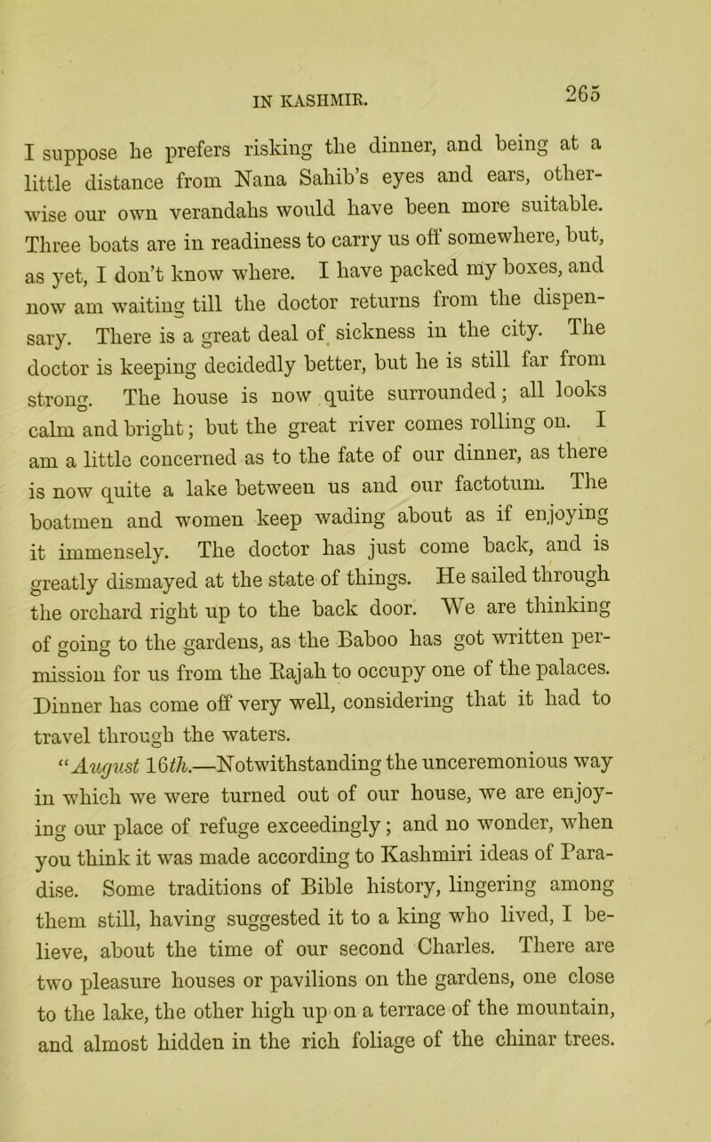 I suppose he prefers risking the dinner, and being at a little distance from Nana Sahib s eyes and ears, other- wise our own verandahs would have been more suitable. Three boats are in readiness to carry us off somewhere, but, as yet, I don’t know where. I have packed my boxes, and now am waiting till the doctor returns from the dispen- sary. There is a great deal of sickness in the city. The doctor is keeping decidedly better, but he is still far from strong. The house is now quite surrounded; all looks calm and bright j but the great river comes rolling on. I am a little concerned as to the fate of our dinner, as there is now quite a lake between us and our factotum. The boatmen and women keep wading about as if enjoying it iTnmp.nsp.ly. The doctor has just come back, and is greatly dismayed at the state of things. He sailed through the orchard right up to the back door. We are thinking of going to the gardens, as the Baboo has got written per- mission for us from the Bajah to occupy one of the palaces. Dinner has come off very well, considering that it had to travel through the waters. “ August 16 th.—Notwithstanding the unceremonious way in which we were turned out of our house, we are enjoy- ing our place of refuge exceedingly; and no wonder, when you think it was made according to Kashmiri ideas of Para- dise. Some traditions of Bible history, lingering among them still, having suggested it to a king who lived, I be- lieve, about the time of our second Charles. There are two pleasure houses or pavilions on the gardens, one close to the lake, the other high up on a terrace of the mountain, and almost hidden in the rich foliage of the chinar trees.