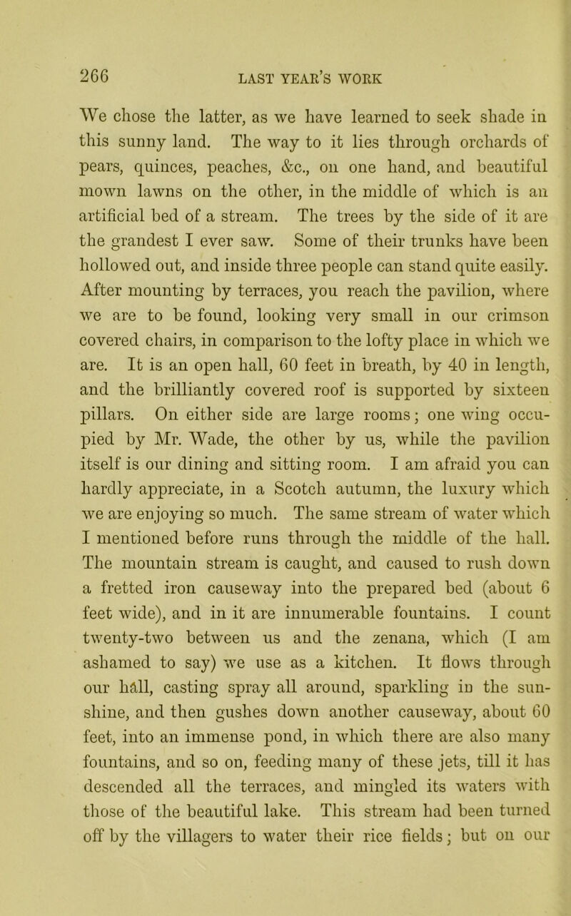 We chose the latter, as we have learned to seek shade in this sunny land. The way to it lies through orchards of pears, quinces, peaches, &c., on one hand, and beautiful mown lawns on the other, in the middle of which is an artificial bed of a stream. The trees by the side of it are the grandest I ever saw. Some of their trunks have been hollowed out, and inside three people can stand quite easily. After mounting by terraces, you reach the pavilion, where we are to be found, looking very small in our crimson covered chairs, in comparison to the lofty place in which we are. It is an open hall, 60 feet in breath, by 40 in length, and the brilliantly covered roof is supported by sixteen pillars. On either side are large rooms; one wing occu- pied by Mr. Wade, the other by us, while the pavilion itself is our dining and sitting room. I am afraid you can hardly appreciate, in a Scotch autumn, the luxury which we are enjoying so much. The same stream of water which I mentioned before runs through the middle of the hall. The mountain stream is caught, and caused to rush down a fretted iron causeway into the prepared bed (about 6 feet wide), and in it are innumerable fountains. I count twenty-two between us and the zenana, which (I am ashamed to say) we use as a kitchen. It flows through our hall, casting spray all around, sparkling in the sun- shine, and then gushes down another causeway, about 60 feet, into an immense pond, in which there are also many fountains, and so on, feeding many of these jets, till it has descended all the terraces, and mingled its waters with those of the beautiful lake. This stream had been turned off by the villagers to water their rice fields; but on our