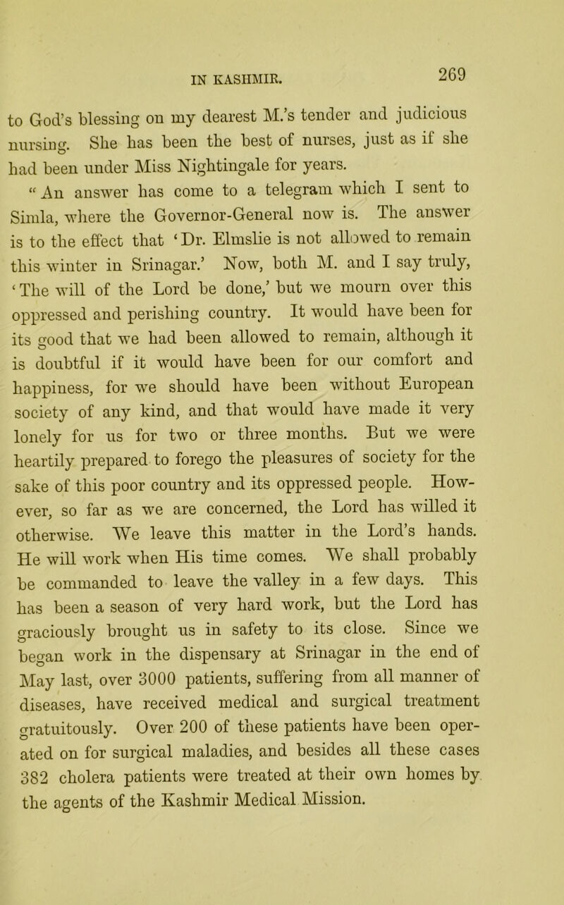 to God’s blessing on my dearest M.’s tender and judicious nursing. She bas been tbe best of nurses, just as ll sbe bad been under Miss Nightingale for years. “ answer bas come to a telegram which I sent to Simla, where the Governor-General now is. The answer is to the effect that ‘ Dr. Elmslie is not allowed to remain this winter in Srinagar.’ Now, both M. and I say truly, ‘ The will of the Lord be done,’ but we mourn over this oppressed and perishing country. It would have been for its good that we had been allowed to remain, although it is doubtful if it would have been for our comfort and happiness, for we should have been without European society of any kind, and that would have made it very lonely for us for two or three months. But we were heartily prepared to forego the pleasures of society for the sake of this poor country and its oppressed people. How- ever, so far as we are concerned, the Lord has willed it otherwise. We leave this matter in the Lord s hands. He will work when His time comes. We shall probably be commanded to leave the valley in a few days. This has been a season of very hard work, but the Lord has graciously brought us in safety to its close. Since we began work in the dispensary at Srinagar in the end of May last, over 3000 patients, suffering from all manner of diseases, have received medical and surgical treatment gratuitously. Over 200 of these patients have been oper- ated on for surgical maladies, and besides all these cases 382 cholera patients were treated at their own homes by the agents of the Kashmir Medical Mission.