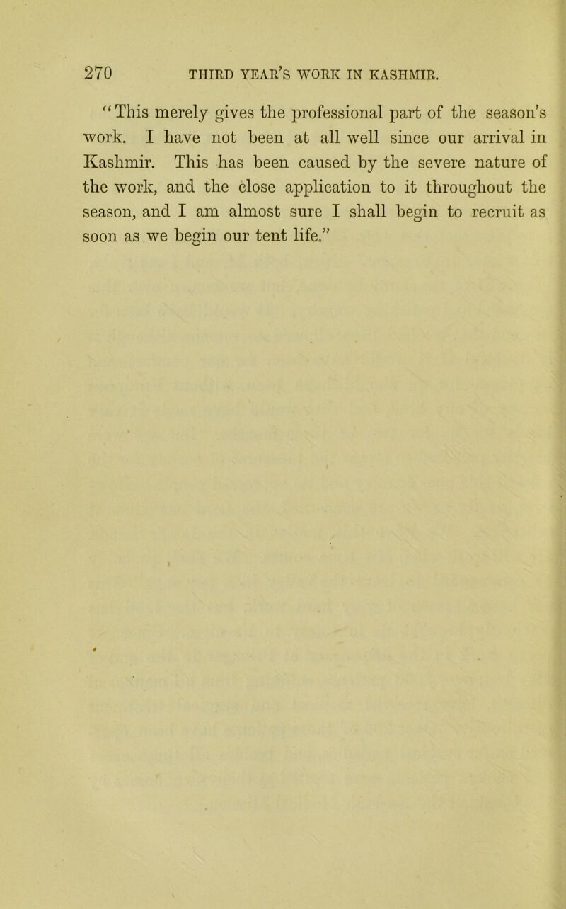 “ This merely gives the professional part of the season’s work. I have not been at all well since our arrival in Kashmir. This has been caused by the severe nature of the work, and the close application to it throughout the season, and I am almost sure I shall begin to recruit as soon as we begin our tent life.”