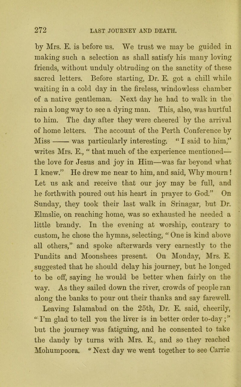 by Mrs. E. is before ns. We trust we may be guided in making such a selection as shall satisfy his many loving friends, without unduly obtruding on the sanctity of these sacred letters. Before starting, Dr. E. got a chill while waiting in a cold day in the fireless, windowless chamber of a native gentleman. Next day he had to walk in the rain a long way to see a dying man. This, also, was hurtful to him. The day after they were cheered by the arrival of home letters. The account of the Perth Conference by Miss was particularly interesting. “ I said to him,” writes Mrs. E., “ that much of the experience mentioned— the love for Jesus and joy in Him—was far beyond what I knew.” He drew me near to him, and said, Why mourn ! Let us ask and receive that our joy may be full, and he forthwith poured out his heart in prayer to God.” On Sunday, they took their last walk in Srinagar, but Dr. Elmslie, on reaching home, was so exhausted he needed a little brandy. In the evening at worship, contrary to custom, he chose the hymns, selecting, “ One is kind above all others,” and spoke afterwards very earnestly to the Pundits and Moonshees present. On Monday, Mrs. E. suggested that he should delay his journey, but he longed to be off, saying he would be better when fairly on the way. As they sailed down the river, crowds of people ran along the banks to pour out their thanks and say farewell. Leaving Islamabad on the 25th, Dr. E. said, cheerily, “ I’m glad to tell you the liver is in better order to-day; ” but the journey was fatiguing, and he consented to take the dandy by turns with Mrs. E., and so they reached Mohumpoora. “ Next day we went together to see Carrie