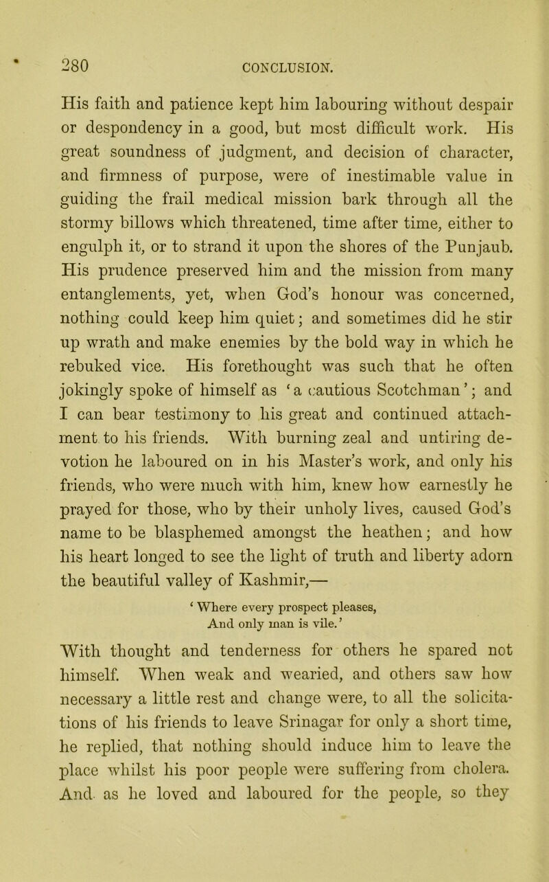 His faitli and patience kept him labouring without despair or despondency in a good, but most difficult work. His great soundness of judgment, and decision of character, and firmness of purpose, were of inestimable value in guiding the frail medical mission bark through all the stormy billows which threatened, time after time, either to engulph it, or to strand it upon the shores of the Punjaub. His prudence preserved him and the mission from many entanglements, yet, when God’s honour was concerned, nothing could keep him quiet; and sometimes did he stir up wrath and make enemies by the bold way in which he rebuked vice. His forethought was such that he often jokingly spoke of himself as ‘ a cautious Scotchman ’; and I can bear testimony to his great and continued attach- ment to his friends. With burning zeal and untiring de- votion he laboured on in his Master’s work, and only his friends, who were much with him, knew how earnestly he prayed for those, who by their unholy lives, caused God’s name to be blasphemed amongst the heathen; and how his heart longed to see the light of truth and liberty adorn the beautiful valley of Kashmir,— ‘ Where every prospect pleases, And only man is vile. ’ With thought and tenderness for others he spared not himself. When weak and wearied, and others saw how necessary a little rest and change were, to all the solicita- tions of his friends to leave Srinagar for only a short time, he replied, that nothing should induce him to leave the place whilst his poor people were suffering from cholera. And as he loved and laboured for the people, so they