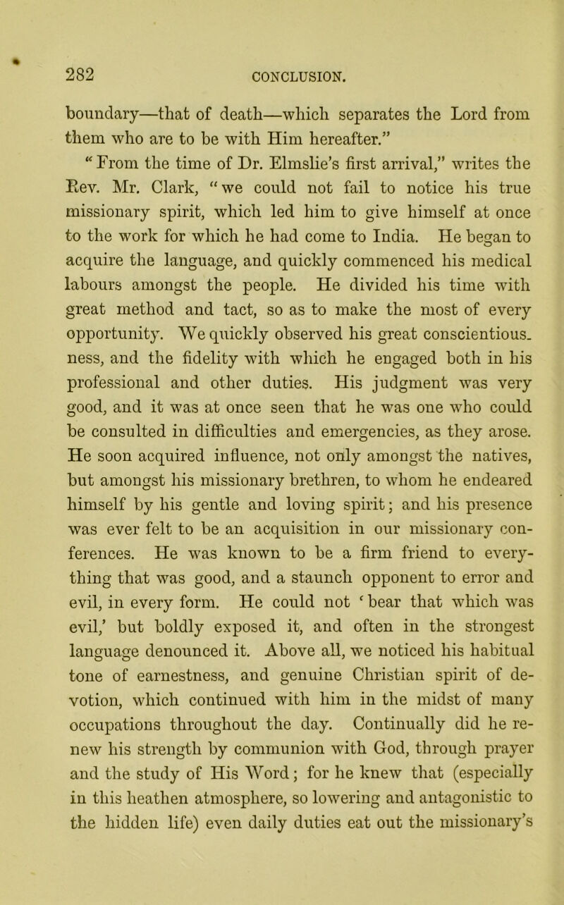 boundary—that of death—which separates the Lord from them who are to be with Him hereafter.” “From the time of Dr. Elmslie’s first arrival,” writes the Eev. Mr. Clark, “we could not fail to notice his true missionary spirit, which led him to give himself at once to the work for which he had come to India. He began to acquire the language, and quickly commenced his medical labours amongst the people. He divided his time with great method and tact, so as to make the most of every opportunity. We quickly observed his great conscientious, ness, and the fidelity with which he engaged both in his professional and other duties. His judgment was very good, and it was at once seen that he was one who could be consulted in difficulties and emergencies, as they arose. He soon acquired influence, not only amongst the natives, but amongst his missionary brethren, to whom he endeared himself by his gentle and loving spirit; and his presence was ever felt to be an acquisition in our missionary con- ferences. He was known to be a firm friend to every- thing that was good, and a staunch opponent to error and evil, in every form. He could not ‘ bear that which was evil,’ but boldly exposed it, and often in the strongest language denounced it. Above all, we noticed his habitual tone of earnestness, and genuine Christian spirit of de- votion, which continued with him in the midst of many occupations throughout the day. Continually did he re- new his strength by communion with God, through prayer and the study of His Word; for he knew that (especially in this heathen atmosphere, so lowering and antagonistic to the hidden life) even daily duties eat out the missionary’s