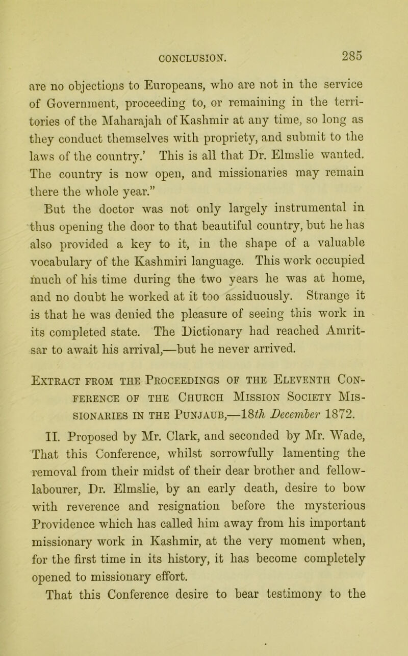 are no objections to Europeans, who are not in the service of Government, proceeding to, or remaining in the terri- tories of the Maharajah of Kashmir at any time, so long as they conduct themselves with propriety, and submit to the laws of the country.’ This is all that Dr. Elmslie wanted. The country is now open, and missionaries may remain there the whole year.” But the doctor was not only largely instrumental in thus opening the door to that beautiful country, but he has also provided a key to it, in the shape of a valuable vocabulary of the Kashmiri language. This work occupied much of his time during the two years he was at home, and no doubt he worked at it too assiduously. Strange it is that he was denied the pleasure of seeing this work in its completed state. The Dictionary had reached Amrit- sar to await his arrival,—but he never arrived. Extract from the Proceedings of the Eleventh Con- ference of the Church Mission Society Mis- sionaries in the Punjaub,—18^/i December 1872. II. Proposed by Mr. Clark, and seconded by Mr. Wade, That this Conference, whilst sorrowfully lamenting the removal from their midst of their dear brother and fellow- labourer, Dr. Elmslie, by an early death, desire to bow with reverence and resignation before the mysterious Providence which has called him away from his important missionary work in Kashmir, at the very moment when, for the first time in its history, it has become completely opened to missionary effort. That this Conference desire to bear testimony to the