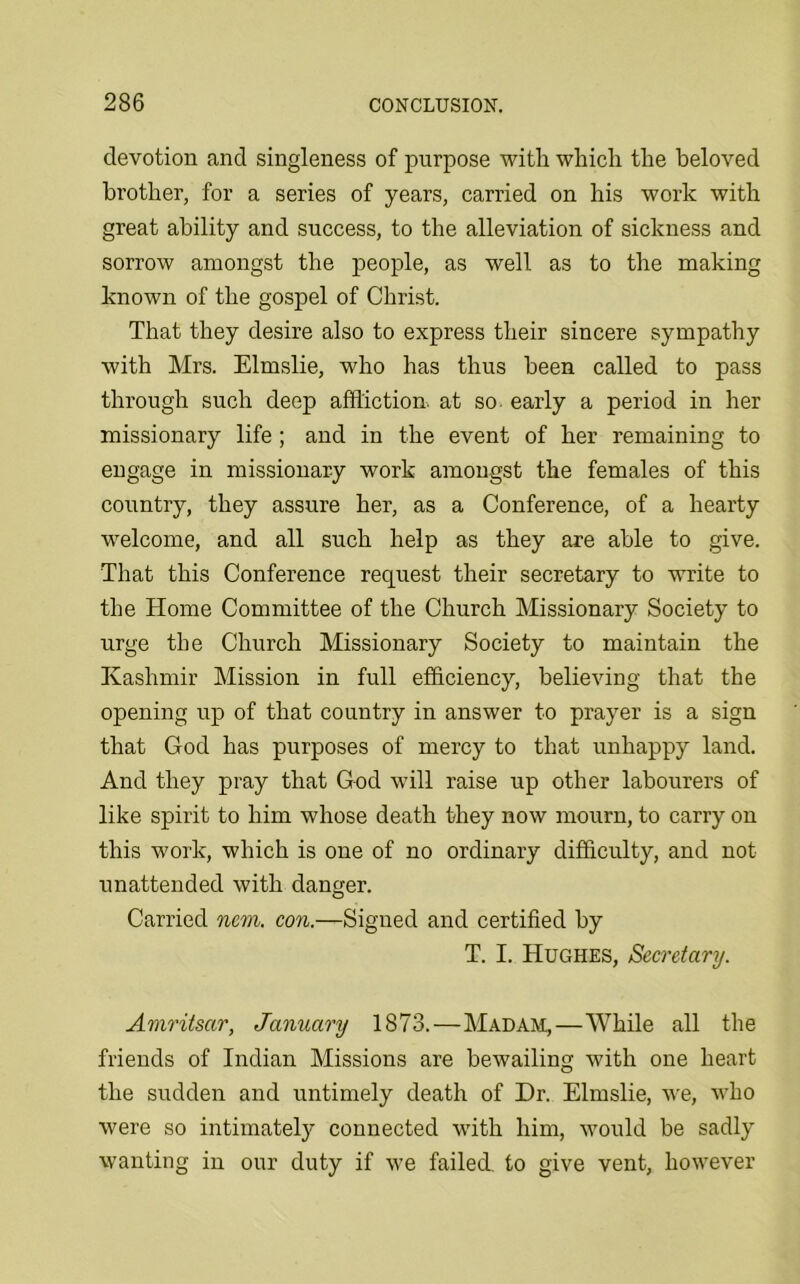 devotion and singleness of purpose with which the beloved brother, for a series of years, carried on his work with great ability and success, to the alleviation of sickness and sorrow amongst the people, as well as to the making known of the gospel of Christ. That they desire also to express their sincere sympathy with Mrs. Elmslie, who has thus been called to pass through such deep affliction, at so early a period in her missionary life ; and in the event of her remaining to engage in missionary work amongst the females of this country, they assure her, as a Conference, of a hearty welcome, and all such help as they are able to give. That this Conference request their secretary to write to the Home Committee of the Church Missionary Society to urge the Church Missionary Society to maintain the Kashmir Mission in full efficiency, believing that the opening up of that country in answer to prayer is a sign that God has purposes of mercy to that unhappy land. And they pray that God will raise up other labourers of like spirit to him whose death they now mourn, to carry on this work, which is one of no ordinary difficulty, and not unattended with danger. Carried nem. con.—Signed and certified by T. I. Hughes, Secretary. Amritsar, January 1873.—Madam,—While all the friends of Indian Missions are bewailing with one heart the sudden and untimely death of Dr. Elmslie, we, who were so intimately connected with him, would be sadly wanting in our duty if we failed, to give vent, however