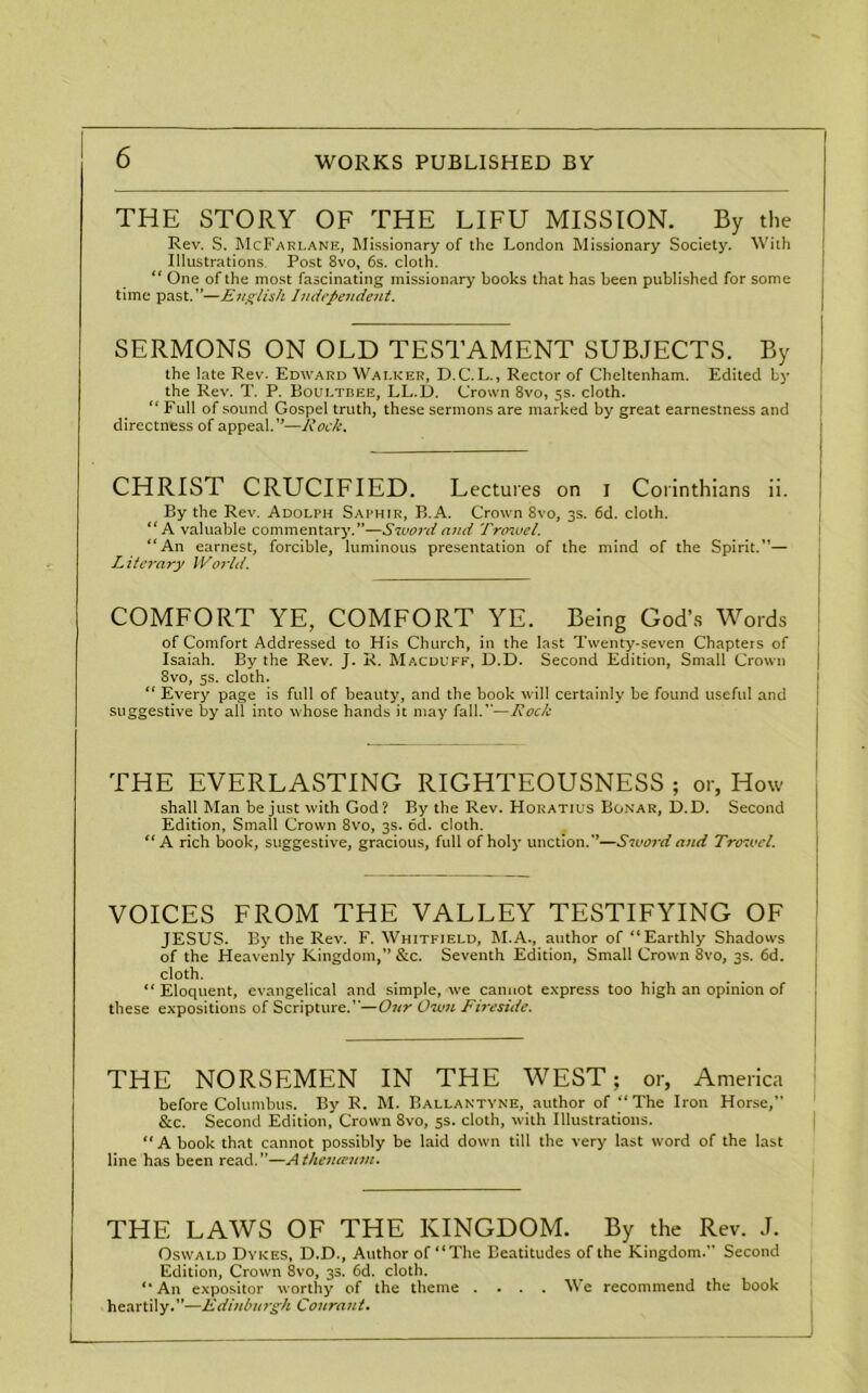 THE STORY OF THE LIFU MISSION. By the Rev. S. McFarlane, Missionary of the London Missionary Society. With Illustrations. Post 8vo, 6s. cloth. “ One of the most fascinating missionary books that has been published for some time past.”—English Independent. SERMONS ON OLD TESTAMENT SUBJECTS. By the late Rev. Edward Walker, D.C. L., Rector of Cheltenham. Edited by the Rev. T. P. Boultree, LL.D. Crown 8vo, 5s. cloth. “ Full of sound Gospel truth, these sermons are marked by great earnestness and directness of appeal.”—Rock. CHRIST CRUCIFIED. Lectures on i Corinthians ii. By the Rev. Adolph Saphir, B.A. Crown 8vo, 3s. 6d. cloth. “A valuable commentary.”—Sword and Trowel. “An earnest, forcible, luminous presentation of the mind of the Spirit.”— Literary World. COMFORT YE, COMFORT YE. Being God’s Words of Comfort Addressed to His Church, in the last Twenty-seven Chapters of Isaiah. By the Rev. J. R. Macduff, D.D. Second Edition, Small Crown 8vo, 5s. cloth. “ Every page is full of beauty, and the book will certainly be found useful and suggestive by all into whose hands it may fall.”—Rock THE EVERLASTING RIGHTEOUSNESS ; or, How shall Man be just with God? By the Rev. Horatius Bonar, D.D. Second Edition, Small Crown 8vo, 3s. od. cloth. “ A rich book, suggestive, gracious, full of holy unction.”—Sword and Trowel. VOICES FROM THE VALLEY TESTIFYING OF JESUS. By the Rev. F. Whitfield, M.A., author of “Earthly Shadows of the Heavenly Kingdom,” &c. Seventh Edition, Small Crown 8vo, 3s. 6d. cloth. “Eloquent, evangelical and simple, we cannot express too high an opinion of these expositions of Scripture.”—Our Own Fireside. THE NORSEMEN IN THE WEST; or, America before Columbus. By R. M. Ballantyne, author of “The Iron Horse,” &c. Second Edition, Crown 8vo, 5s. cloth, with Illustrations. “A book that cannot possibly be laid down till the very last word of the last line has been read.”—Athenannn. THE LAWS OF THE KINGDOM. By the Rev. J. Oswald Dykes, D.D., Author of “The Beatitudes of the Kingdom.” Second Edition, Crown 8vo, 33. 6d. cloth. “An expositor worthy of the theme .... We recommend the book heartily.”—Edinburgh Cournnt.