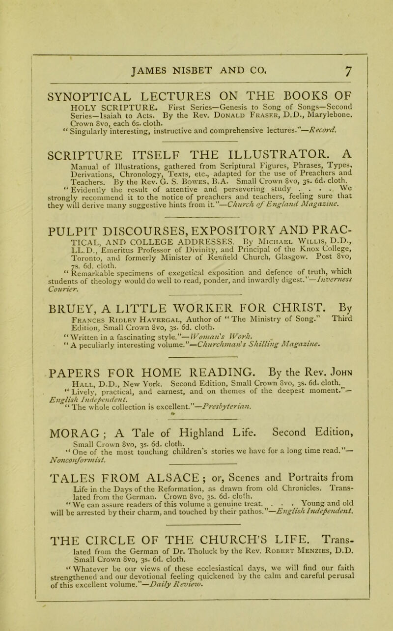 SYNOPTICAL LECTURES ON THE BOOKS OF HOLY SCRIPTURE. First Series—Genesis to Song of Songs—Second Series—Isaiah to Acts. By the Rev. Donald Fraser, D.D., Marylebone. Crown 8vo, each 6s. cloth. “ Singularly interesting, instructive and comprehensive lectures.—Record. SCRIPTURE ITSELF THE ILLUSTRATOR. A Manual of Illustrations, gathered from Scriptural Figures, Phrases, Types, Derivations, Chronology, Texts, etc., adapted for the use of Preachers and Teachers. By the Rev. G. S. Bowes, B.A. Small Crown 8vo, 3s. 6d. cloth. “ Evidently the result of attentive and persevering study . . • . We strongly recommend it to the notice of preachers and teachers, feeling sure that they will derive many suggestive hints from it.”—Church oj England Magazine. PULPIT DISCOURSES, EXPOSITORY AND PRAC- TICAL, AND COLLEGE ADDRESSES. By Michael Willis, D.D., LL.D., Emeritus Professor of Divinity, and Principal of the Knox College, Toronto, and formerly Minister of Renfield Church, Glasgow. Post 8vo, 7s. 6d. cloth. # . “ Remarkable specimens of exegetical exposition and defence of truth, which students of theology would do well to read, ponder, and inwardly digest.’ —Inverness Courier. BRUEY, A LITTLE WORKER FOR CHRIST. By Frances Ridley Havergal, Author of “The Ministry of Song.” Third Edition, Small Crown 8vo, 3s. 6d. cloth. “ Written in a fascinating style.”—Woman's Work. “A peculiarly interesting volume.”—Churchman's Shilling Magazine. PAPERS FOR HOME READING. By the Rev. John Hall, D.D., New York. Second Edition, Small Crown 3vo, 3s. 6d. cloth.^ ** Lively, practical, and earnest, and on themes of the deepest moment.”— English Independent. “ The whole collection is excellent.”—Presbyterian. MO RAG ; A Tale of Highland Life. Second Edition, Small Crown 8vo, 3s. 6d. cloth. One of the most touching children’s stories we have for a long time read.”— Nonconformist. TALES FROM ALSACE; or, Scenes and Portraits from Life in the Days of the Reformation, as drawn from old Chronicles. Trans- lated from the German. Crown 8vo, 3s. 6d. cloth. “ We can assure readers of this volume a genuine treat. ... Young and old will be arrested by their charm, and touched by their pathos.”—English Independent. THE CIRCLE OF THE CHURCH’S LIFE. Trans- lated from the German of Dr. Tholuck by the Rev. Robert Menzies, D.D. Small Crown 8vo, 3s. 6d. cloth. “ Whatever be our views of these ecclesiastical days, we will find our faith strengthened and our devotional feeling quickened by the calm and careful perusal of this excellent volume.”—Daily Review.