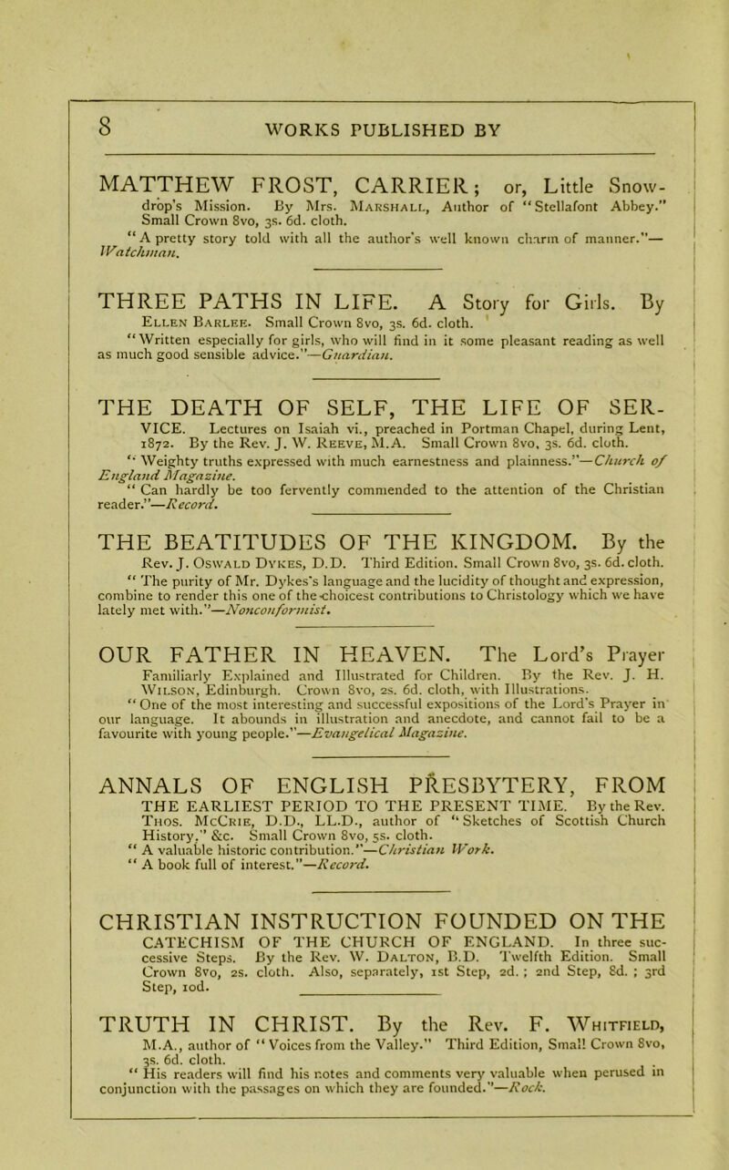MATTHEW FROST, CARRIER; or, Little Snow- drop’s Mission. By Mrs. Marshall, Author of “Stellafont Abbey. Small Crown 8vo, 3s. 6d. cloth. “ A pretty story told with all the author’s well known charm of manner.”— IVatchman. THREE PATHS IN LIFE. A Story for Girls. By Ellen Barlee. Small Crown 8vo, 3s. 6d. cloth. “Written especially for girls, who will find in it some pleasant reading as well as much good sensible advice.”—Guardian. THE DEATH OF SELF, THE LIFE OF SER- VICE. Lectures on Isaiah vi., preached in Portman Chapel, during Lent, 1872. By the Rev. J. W. Reeve, M.A. Small Crown 8vo, 3s. 6d. cloth. “ Weighty truths expressed with much earnestness and plainness.”—Church 0/ England Magazine. “ Can hardly be too fervently commended to the attention of the Christian reader.’ ’—R ecord. THE BEATITUDES OF THE KINGDOM. By the Rev. J. Oswald Dykes, D.D. Third Edition. Small Crown 8vo, 3s. 6d. cloth. “ The purity of Mr. Dykes’s language and the lucidity of thought and expression, combine to render this one of the choicest contributions to Christology which we have lately met with.—Nonconformist. OUR FATHER IN HEAVEN. The Lord’s Prayer Familiarly Explained and Illustrated for Children. By the Rev. J. H. Wilson, Edinburgh. Crown 8vo, 2s. 6d. cloth, with Illustrations. “One of the most interesting and successful expositions of the Lord's Prayer in our language. It abounds in illustration and anecdote, and cannot fail to be a favourite with young people.”—Evangelical Magazine. ANNALS OF ENGLISH PRESBYTERY, FROM THE EARLIEST PERIOD TO THE PRESENT TIME. By the Rev. Thos. McCrie, D.D., LL.D., author of “Sketches of Scottish Church History.” &c. Small Crown 8vo, 5s. cloth. “ A valuable historic contribution.”—Christian Work. “ A book full of interest.”—Record. CHRISTIAN INSTRUCTION FOUNDED ON THE CATECHISM OF THE CHURCH OF ENGLAND. In three suc- cessive Steps. By the Rev. W. Dalton, B.D. Twelfth Edition. Small Crown 8vo, 2S. cloth. Also, separately, ist Step, 2d. ; 2nd Step, Sd. ; 3rd Step, iod. TRUTH IN CHRIST. By the Rev. F. Whitfield, M.A., author of “ Voices from the Valley. Third Edition, Small Crown 8vo, 3s. 6d. cloth. “ His readers will find his notes and comments very valuable when perused in conjunction with the passages on which they are founded.—Rock.
