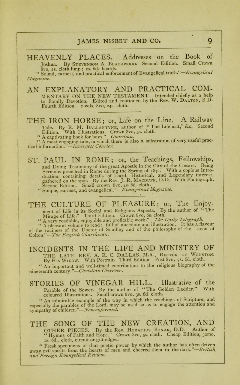 HEAVENLY PLACES. Addresses on the Book of Joshua. By Stevenson A. Blackwood. Second Edition. Small Crown 8vo, 2S. cloth limp ; 2s. 6d. boards. “ Sound, earnest, and practical enforcement of Evangelical truth.”—Evangelical Magazine. AN EXPLANATORY AND PRACTICAL COM- MENTARY ON THE NEW TESTAMENT. Intended chiefly as a help to Family Devotion. Edited and continued by the Rev. W. Dalton, B.D. Fourth Edition. 2 vols. 8vo, 24s. cloth. THE IRON HORSE; or, Life on the Line. A Railway Tale. By R. M. Bai.lantvne, author of “ The Lifeboat,” &c. Second Edition. With Illustrations. Crown 8vo, 5s. cloth. “ A captivating book for boys.”—Guardian. “ A most engaging tale, in which there is also a substratum of very useful prac- tical information.”—Inverness Courier. ST. PAUL IN ROME ; or, the Teachings, Fellowships, and Dying Testimony of the great Apostle in the City of the Caesars. Being Sermons preached in Rome during the Spring of 1871. With a copious Intio- duction, containing details of Local, Historical, and Legendary interest, gathered on the spot. By the Rev. J. R. Macduff, D.D. With Photograph. Second Edition. Small crown Svo, 4s. 6d. cloth. “ Simple, earnest, and evangelical.’’—Evangelical Magazine. THE CULTURE OF PLEASURE; or, The Enjoy- ment of Life in its Social and Religious Aspects. By the author of “ The Mirage of Life.” Third Edition. Crown 8vo, 6s. cloth. “ A very readable, enjoyable and profitable work.”— The Daily Telegraph. “ A pleasant volume to read ; full of anecdote and illustration. It has a flavour of the raciness of the Doctor of Southey and of the philosophy of the Lacon of Colton.”—The English Churchman. INCIDENTS IN THE LIFE AND MINISTRY OF THE LATE REV. A. R. C. DALLAS, M.A., Rector of Wonston. By His Widow. With Portrait. Third Edition. Post 8vo, 7s. 6d. cloth. “ An important and well-timed contribution to the religious biography of the nineteenth century.”—Christian Observer. STORIES OF VINEGAR HILL. Illustrative of the Parable of the Sower. By the author of “The Golden Ladder.” With coloured Illustrations. Small crown 8vo, 3s. 6d. cloth. “ An admirable example of the way in which the teachings of Scripture, and i especially the parables of the Lord, may be used so as to engage the attention and sympathy of children.”—Nonconformist. THE SONG OF THE NEW CREATION, AND OTHER PIECES. By the Rev. Horatius Bonar, D.D. Author of “ Hymns of Faith and Hope.” Crown 8vo, 5s. cloth. Cheap Edition, 32010, is. 6d., cloth, circuit or gilt edges. “ Fresh specimens of that poetic power by which the author has often driven | away evil spirits from the hearts of men and cheered them in the dark.—British and Foreign Evangelical Review.