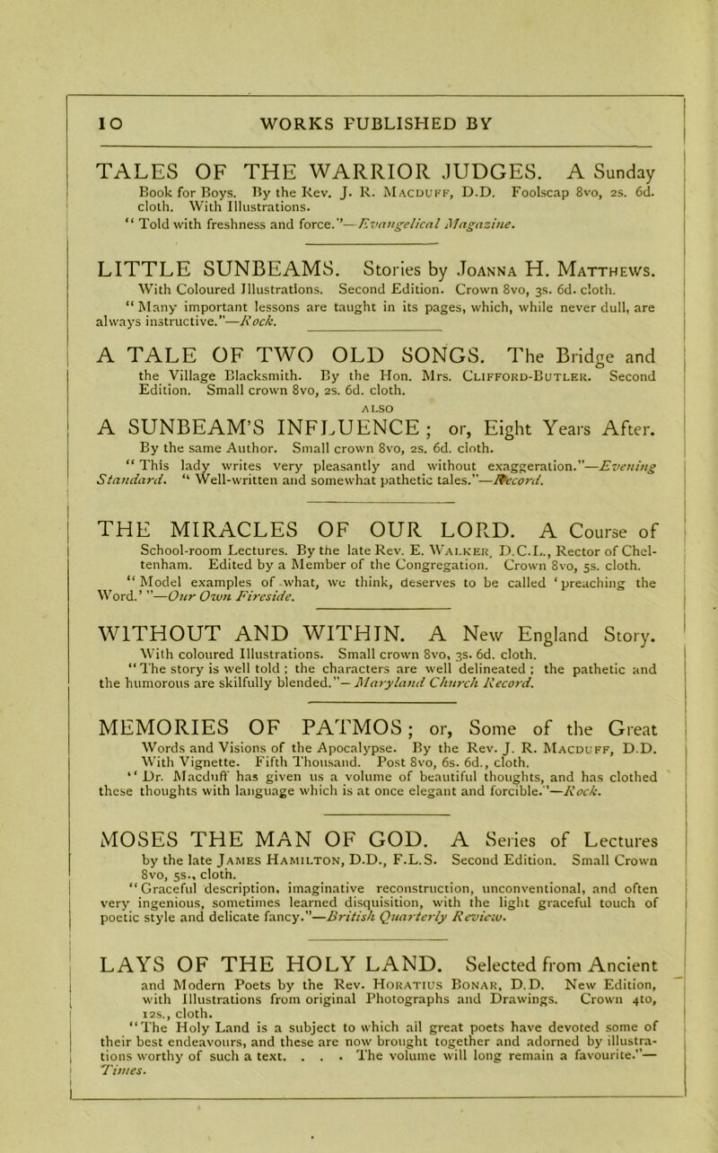 TALES OF THE WARRIOR JUDGES. A Sunday Book for Boys. By the Rev. J. R. Macduff, D.D. Foolscap 8vo, 2s. 6d. cloth. With Illustrations. “ Told with freshness and force.*’—Evangelical Magazine. LITTLE SUNBEAMS. Stories by Joanna H. Matthews. With Coloured Illustrations. Second Edition. Crown 8vo, 3s. 6d. cloth. “ Many important lessons are taught in its pages, which, while never dull, are always instructive.”—Rock. A TALE OF TWO OLD SONGS. The Bridge and the Village Blacksmith. By the Hon. Mrs. Clifford-Butler. Second Edition. Small crown 8vo, 2s. 6d. cloth. ALSO A SUNBEAM’S INFLUENCE ; or, Eight Years After. By the same Author. Small crown 8vo, 2s. 6d. cloth. “ This lady writes very pleasantly and without exaggeration.”—Evening Standard. “ Well-written and somewhat pathetic tales.”—Record. THE MIRACLES OF OUR LORD. A Course of School-room Lectures. By the late Rev. E. Walker, D.C.L., Rector of Chel- tenham. Edited by a Member of the Congregation. Crown 8vo, 5s. cloth. “Model examples of what, we think, deserves to be called ‘preaching the Word.’ ”—Our Own Fireside. WITHOUT AND WITHIN. A New England Story. With coloured Illustrations. Small crown 8vo, 3s. 6d. cloth. “ The story is well told ; the characters are well delineated; the pathetic and the humorous are skilfully blended. Alary land Church Record. MEMORIES OF PATMOS; or, Some of the Great Words and Visions of the Apocalypse. By the Rev. J. R. Macduff, D.D. With Vignette. Fifth Thousand. Post 8vo, 6s. 6d., cloth. “ Dr. Macduff has given us a volume of beautiful thoughts, and has clothed these thoughts with language which is at once elegant and forcible.”—Rock. MOSES THE MAN OF GOD. A Series of Lectures by the late James Hamilton, D.D., F.L.S. Second Edition. Small Crown 8vo, 5s., cloth. “Graceful description, imaginative reconstruction, unconventional, and often very ingenious, sometimes learned disquisition, with the light graceful touch of i poetic style and delicate fancy.”—British Quarterly Review. LAYS OF THE HOLY LAND. Selected from Ancient and Modern Poets by the Rev. Horatius Bonar, D.D. New Edition, with Illustrations from original Photographs and Drawings. Crown 410, 12S., cloth. “The Holy Land is a subject to which ail great poets have devoted some of their best endeavours, and these are now brought together and adorned by illustra- tions worthy of such a text. . . . The volume will long remain a favourite.”— 'fimes.