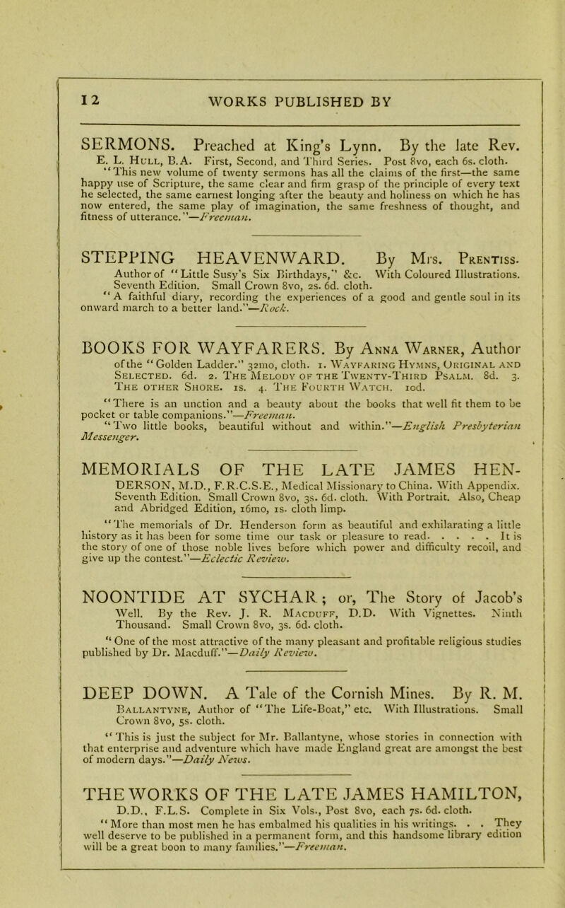 SERMONS. Preached at King’s Lynn. By the Jate Rev. E. L. Hull, B.A. First, Second, and Third Series. Post 8vo, each 6s. cloth. ‘‘This new volume of twenty sermons has all the claims of the first—the same happy use of Scripture, the same clear and firm grasp of the principle of every text he selected, the same earnest longing after the beauty and holiness on which he has now entered, the same play of imagination, the same freshness of thought, and fitness of utterance.”—Freeman. STEPPING HEAVENWARD. By Mrs. Prent.ss. Author of “ Little Susy's Six Birthdays,” &c. With Coloured Illustrations. Seventh Edition. Small Crown 8vo, 2s. 6d. cloth. “ A faithful diary, recording the experiences of a good and gentle soul in its onward march to a better land.”—Rock. BOOKS FOR WAYFARERS. By Anna Warner, Author of the “ Golden Ladder. 321110, cloth. 1. Wayfaring Hymns, Original and Selected. 6d. 2. The Melody of the Twenty-Third Psalm. 8d. 3. The other Shore, is. 4. The Fourth Watch. iod. “There is an unction and a beauty about the books that well fit them to be pocket or table companions.”-—Freeman. “Two little books, beautiful without and within.—English Presbyterian Messenger. MEMORIALS OF THE LATE JAMES HEN- DERSON, M.D., F.R.C.S.E., Medical Missionary to China. With Appendix. Seventh Edition. Small Crown 8vo, 3s. 6d. cloth. With Portrait. Also, Cheap and Abridged Edition, i6mo, is. cloth limp. “The memorials of Dr. Henderson form as beautiful and exhilarating a little history as it has been for some time our task or pleasure to read It is the story of one of ihose noble lives before which power and difficulty recoil, and give up the contest”—Eclectic Review. NOONTIDE AT SYCHAR; or, The Story of Jacob’s Well. By the Rev. J. R. Macduff, D.D. With Vignettes. Ninth Thousand. Small Crown 8vo, 3s. 6d. cloth. “ One of the most attractive of the many pleasant and profitable religious studies published by Dr. Macduff.”—Daily Review. DEEP DOWN. A Tale of the Cornish Mines. By R. M. Ballantyne, Author of “The Life-Boat, etc. With Illustrations. Small Crown 8vo, 5s. cloth. “ This is just the subject for Mr. Ballantyne, whose stories in connection with that enterprise and adventure which have made England great are amongst the best of modern days.—Daily News. THE WORKS OF THE LATE JAMES HAMILTON, D.D., F.L.S. Complete in Six Vols., Post 8vo, each 7s. 6d. cloth. “ More than most men he has embalmed his qualities in his writings. . . They well deserve to be published in a permanent form, and this handsome library edition will be a great boon to many families.”—Freeman.