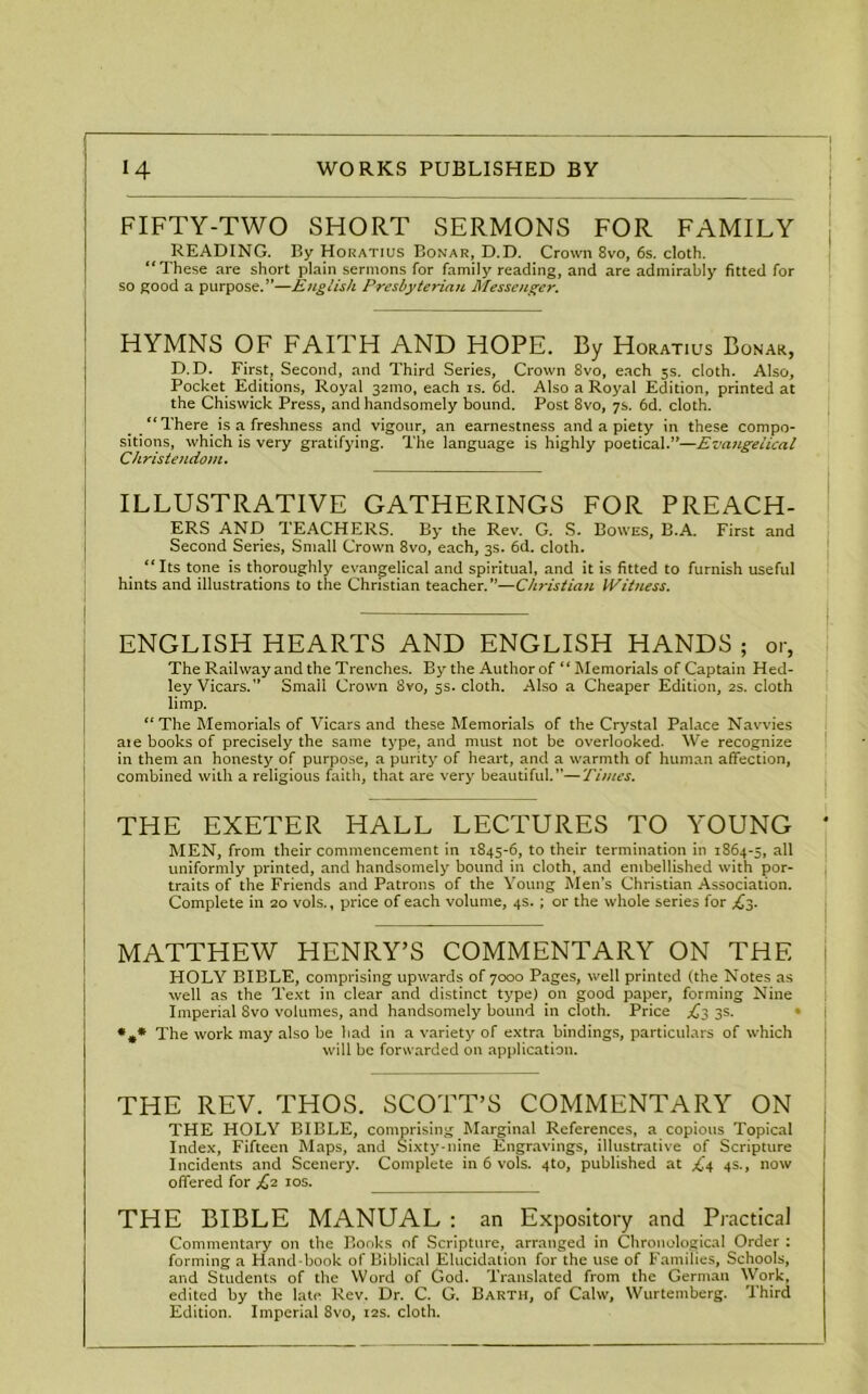 I FIFTY-TWO SHORT SERMONS FOR FAMILY READING. By Horatius Bonar, D.D. Crown 8vo, 6s. cloth. “These are short plain sermons Tor family reading, and are admirably fitted for so good a purpose.”—English Presbyterian Messenger. HYMNS OF FAITH AND HOPE. By Horatius Bonar, D.D. First, Second, and Third Series, Crown 8vo, each 3s. cloth. Also, Pocket Editions, Royal 321110, each is. 6d. Also a Royal Edition, printed at the Chiswick Press, and handsomely bound. Post 8vo, 7s. 6d. cloth. _ There is a freshness and vigour, an earnestness and a piety in these compo- sitions, which is very gratifying. The language is highly poetical.”—Evangelical Christendom. ILLUSTRATIVE GATHERINGS FOR PREACH- ERS AND TEACHERS. By the Rev. G. S. Bowes, B.A. First and Second Series, Small Crown 8vo, each, 3s. 6d. cloth. “Its tone is thoroughly evangelical and spiritual, and it is fitted to furnish useful hints and illustrations to the Christian teacher.”—Christian Witness. ENGLISH HEARTS AND ENGLISH HANDS ; or, The Railway and the Trenches. By the Author of “ Memorials of Captain Hed- ley Vicars.” Small Crown 8vo, 5s. cloth. Also a Cheaper Edition, 2s. cloth limp. “The Memorials of Vicars and these Memorials of the Crystal Palace Navvies aie books of precisely the same type, and must not be overlooked. We recognize in them an honesty of purpose, a purity of heart, and a warmth of human affection, combined with a religious faith, that are very beautiful.”—Times. THE EXETER HALL LECTURES TO YOUNG * MEN, from their commencement in 1845-6, to their termination in 1864-5, all uniformly printed, and handsomely bound in cloth, and embellished with por- traits of the Friends and Patrons of the Young Men’s Christian Association. Complete in 20 vols., price of each volume, 4s. ; or the whole series for ^3. MATTHEW HENRY’S COMMENTARY ON THE HOLY BIBLE, comprising upwards of 7000 Pages, well printed (the Notes as well as the Text in clear and distinct type) on good paper, forming Nine Imperial 8vo volumes, and handsomely bound in cloth. Price .£3 3s. *** The work may also be had in a variety of extra bindings, particulars of which will be forwarded on application. THE REV. THOS. SCOTT’S COMMENTARY ON THE HOLY BIBLE, comprising Marginal References, a copious Topical Index, Fifteen Maps, and Sixty-nine Engravings, illustrative of Scripture Incidents and Scenery. Complete in 6 vols. 4to, published at £\ 4s., now offered for £2 10s. THE BIBLE MANUAL : an Expository and Practical Commentary on the Books of Scripture, arranged in Chronological Order : forming a Hand-book of Biblical Elucidation for the use of Families, Schools, and Students of the Word of God. Translated from the German Work, edited by the late Rev. Dr. C. G. Barth, of Calw, Wurtemberg. Third Edition. Imperial 8vo, 12s. cloth.