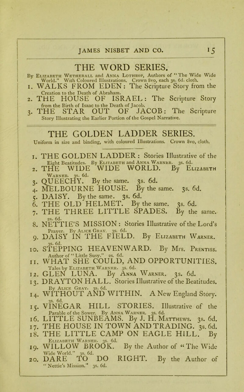 THE WORD SERIES. By Elizabeth Wetherall and Anna Lothrop, Authors of “The Wide Wide World. With Coloured Illustrations. Crown 8vo, each 3s. 6d. cloth. 1. WALKS FROM EDEN : The Scripture Story from the Creation to the Death of Abraham. 2. THE HOUSE OF ISRAEL: The Scripture Story from the Birth of Isaac to the Death of Jacob. 3. THE STAR OUT OF JACOB: The Scripture Story Illustrating the Earlier Portion of the Gospel Narrative. THE GOLDEN LADDER SERIES. Uniform in size and binding, with coloured Illustrations. Crown 8vo, cloth. 1. THE GOLDEN LADDER: Stories Illustrative of the Eight Beatitudes. By Elizabeth and Anna Warner. 3s. 6d. 2. THE WIDE WIDE WORLD. By Elizabeth Warner. 3s. 6d. 3. QUEECHY. By the same. 3s. 6d. 4. MELBOURNE HOUSE. By the same. 3s. 6d. 5. DAISY. By the same. 3s. 6d. 6. THE OLD HELMET. By the same. 3s. 6d. 7. THE THREE LITTLE SPADES. By the same. 2s. 6d. 8. NETTIE’S MISSION: Stories Illustrative of the Lord’s Prayer. By Alice Gray. 3s. 6d. \ 9. DAISY IN THE FIELD. By Elizabeth Warner. 3s. 6d. 10. STEPPING HEAVENWARD. By Mrs. Prentiss. Author of “ Little Susy. 2s. 6d. 11. WHAT SHE COULD, AND OPPORTUNITIES. Tales by Elizabeth Warner. 3s. 6d. 12. GLEN LUNA. By Anna Warner. 3s. 6d. 13. DRAYTON HALL. Stories Illustrative of the Beatitudes. By Alice Gray. 3s. 6d. 14. WITHOUT AND WITHIN. A New England Story. 3s. 6d. 15. VINEGAR HILL STORIES. Illustrative of the Parable of the Sower. By Anna Warner. 3s. 6d. 16. LITTLE SUNBEAMS. By J. H. Matthews. 3s. 6d. 17. THE HOUSE IN TOWN AND TRADING. 3s. 6d. 18. THE LITTLE CAMP ON EAGLE HILL. By Elizabeth Warner. 3s. 6d. 19. WILLOW BROOK. By the Author of “The Wide Wide World.” 3s. 6d. 20. DARE TO DO RIGHT. By the Author of “ Nettie’s Mission. 3s. 6d.