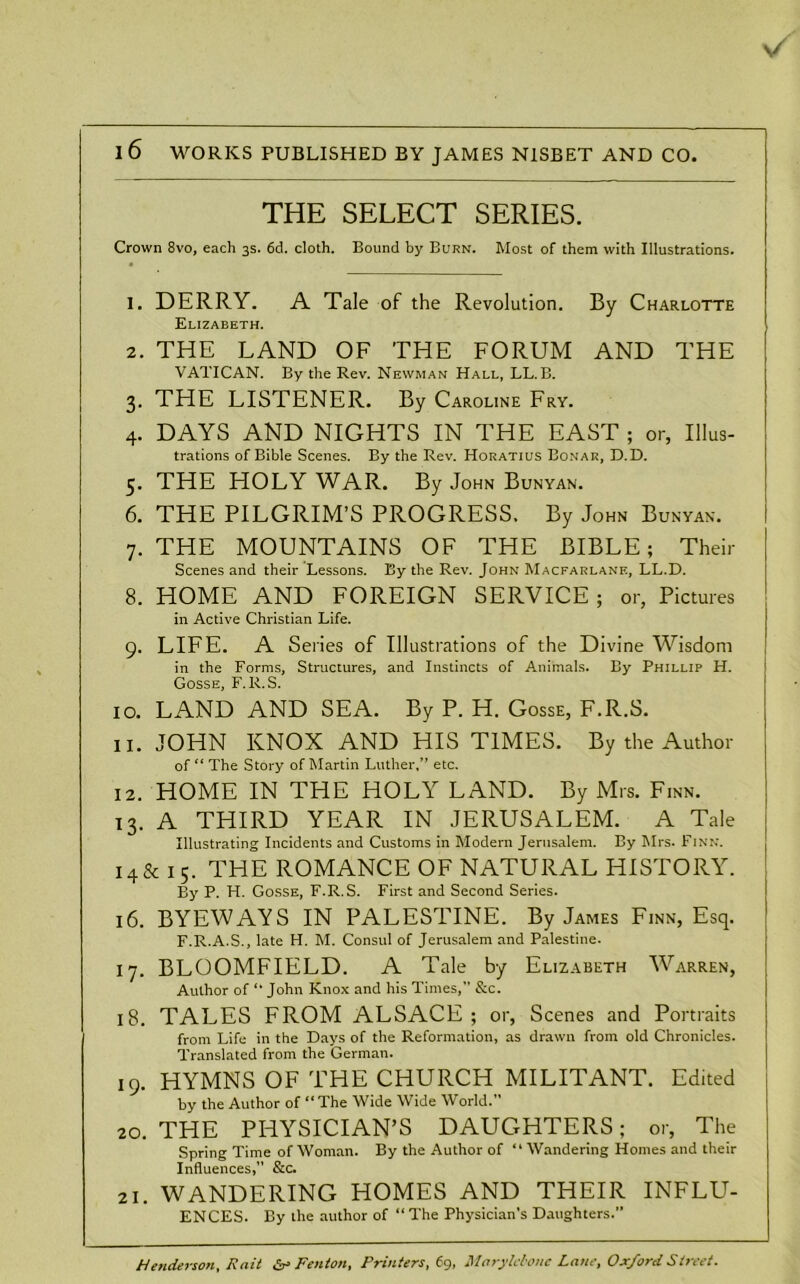 v/ 1 6 WORKS PUBLISHED BY JAMES N1SBET AND CO. THE SELECT SERIES. Crown 8vo, each 3s. 6d. cloth. Bound by Burn. Most of them with Illustrations. 1. DERRY. A Tale of the Revolution. By Charlotte Elizabeth. 2. THE LAND OF THE FORUM AND THE VATICAN. By the Rev. Newman Hall, LL. B. 3. THE LISTENER. By Caroline Fry. 4. DAYS AND NIGHTS IN THE EAST ; or, Illus- trations of Bible Scenes. By the Rev. Horatius Bonar, D.D. 5. THE HOLY WAR. By John Bunyan. 6. THE PILGRIM’S PROGRESS. By John Bunyan. 7. THE MOUNTAINS OF THE BIBLE; Their Scenes and their Lessons. By the Rev. John Macfarlane, LL.D. 8. HOME AND FOREIGN SERVICE ; or, Pictures in Active Christian Life. 9. LIFE. A Series of Illustrations of the Divine Wisdom in the Forms, Structures, and Instincts of Animals. By Phillip H. Gosse, F.R.S. 10. LAND AND SEA. By P. H. Gosse, F.R.S. 11. JOHN KNOX AND HIS TIMES. By the Author of “ The Story of Martin Luther,” etc. 12. HOME IN THE HOLY LAND. By Mrs. Finn. 13. A THIRD YEAR IN JERUSALEM. A Tale Illustrating Incidents and Customs in Modern Jerusalem. By Mrs. Finn. 14 & 15. THE ROMANCE OF NATURAL HISTORY. By P. H. Gosse, F.R.S. First and Second Series. 16. BYEWAYS IN PALESTINE. By James Finn, Esq. F.R.A.S., late H. M. Consul of Jerusalem and Palestine. 17. BLOOMFIELD. A Tale by Elizabeth Warren, Author of “ John Knox and his Times,” &c. 18. TALES FROM ALSACE; or, Scenes and Portraits from Life in the Days of the Reformation, as drawn from old Chronicles. Translated from the German. 19. HYMNS OF THE CHURCH MILITANT. Edited by the Author of “The Wide Wide World. 20. THE PHYSICIAN’S DAUGHTERS; or, The Spring Time of Woman. By the Author of “ Wandering Homes and their Influences,” &c. 21. WANDERING HOMES AND THEIR INFLU- ENCES. By the author of “ The Physician’s Daughters.” Henderson, Rnit & Fenton, Printers,69, Marylcbonc Lane, Oxford Street.