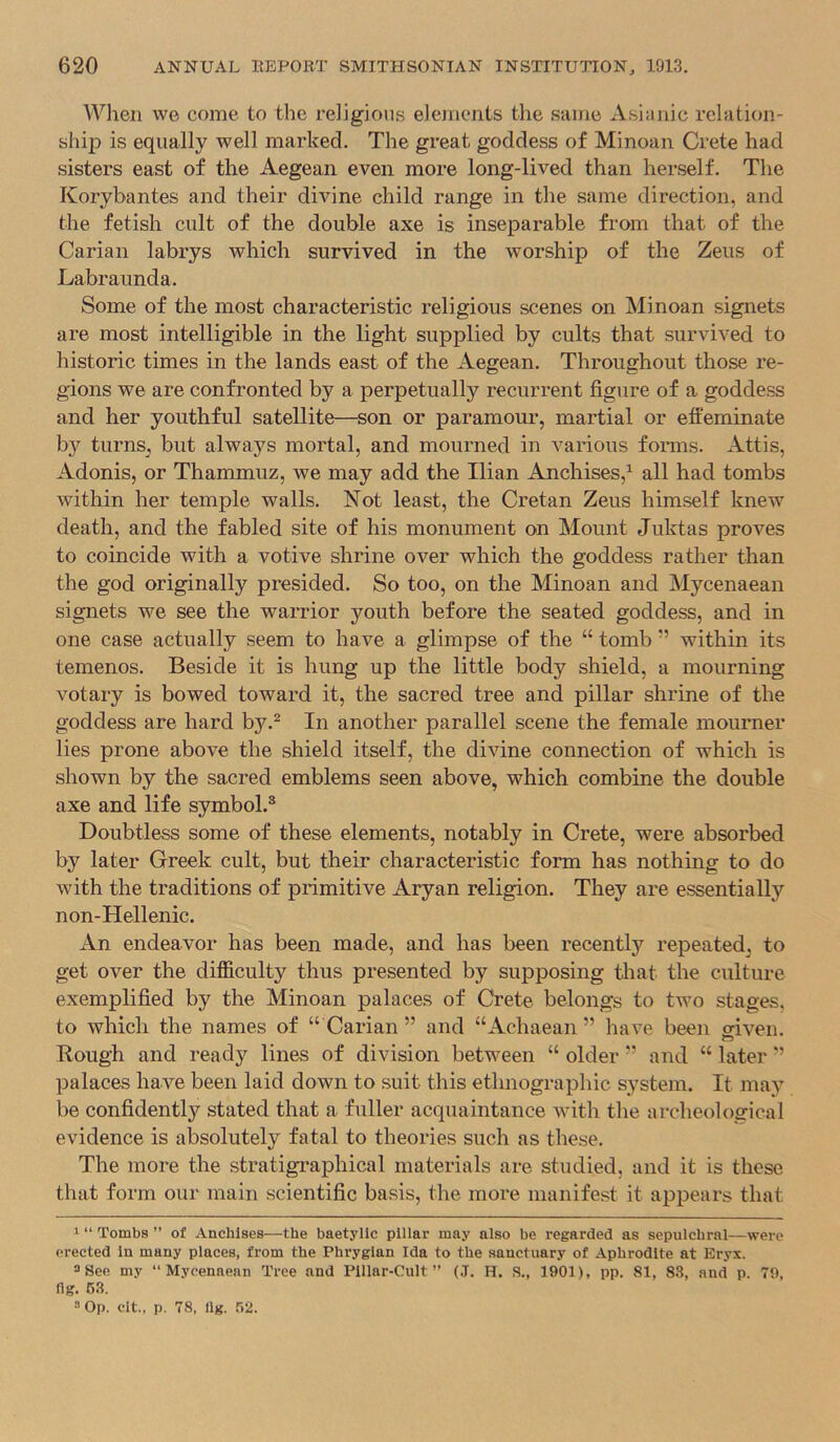 When WG come to the religions elements the sairie Asiajiic relation- ship is equally well marked. The great goddess of Minoan Crete had sisters east of the Aegean even more long-lived than herself. The Korybantes and their divine child range in the same direction, and the fetish cult of the double axe is inseparable from that of the Carian labrys which survived in the worship of the Zeus of Labraunda. Some of the most characteristic religious scenes on Minoan signets are most intelligible in the light supplied by cults that survived to historic times in the lands east of the Aegean. Throughout those re- gions we are confronted by a perpetually recurrent figure of a goddess and her youthful satellite—son or paramour, martial or effeminate by turns, but always mortal, and mourned in various forms. Attis, Adonis, or Thammuz, we may add the Ilian Anchises,^ all had tombs within her temple walls. Not least, the Cretan Zeus himself knew death, and the fabled site of his monument on Mount Juktas proves to coincide with a votive shrine over which the goddess rather than the god originally presided. So too, on the Minoan and Mycenaean signets we see the warrior youth before the seated goddess, and in one case actually seem to have a glimpse of the “ tomb ” within its temenos. Beside it is hung up the little body shield, a mourning votary is bowed toward it, the sacred tree and pillar shrine of the goddess are hard by.^ In another parallel scene the female mourner lies prone above the shield itself, the divine connection of which is shown by the sacred emblems seen above, which combine the double axe and life symbol.^ Doubtless some of these elements, notably in Crete, were absorbed by later Greek cult, but their characteristic form has nothing to do with the traditions of primitive Aryan religion. They are essentially non-Hellenic. An endeavor has been made, and has been recently repeated, to get over the difficulty thus presented by supposing that the culture exemplified by the Minoan palaces of Crete belongs to two stages, to which the names of “ Carian ” and “Achaean ” have been oriven. Rough and ready lines of division between “ older and “ later ■’ palaces have been laid down to suit this ethnographic system. It may be confidently stated that a fuller acquaintance with the archeological evidence is absolutely fatal to theories such as these. The more the stratigi*aphical materials are studied, and it is these that form our main scientific basis, the more manifest it appears that 1 “ Tombs ” of Anchlses—the baetyllc pillar may also be regarded as sepulchral—were erected in many places, from the Phrygian Ida to the sanctuary of Aphrodite at Eryx. = 8ee my “Mycenaean Tree and Pillar-Cult” (J. H. S., 1901), pp. 81, 83, and p. 79, ng. 63. 3 Op. clt., p. 78, llg. .62.