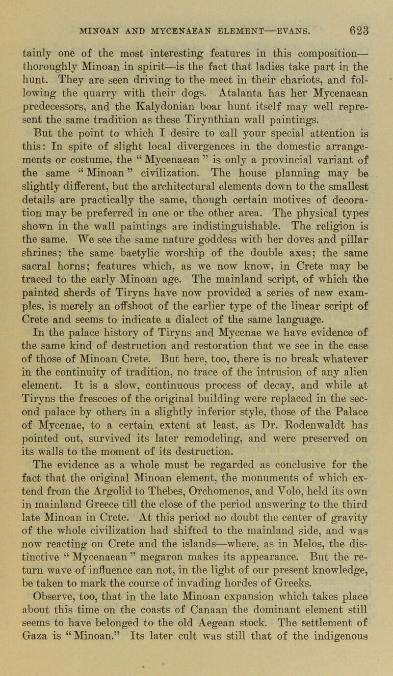 tainly one of the most interesting features in this composition— thoroughly Minoan in spirit—is the fact that ladies take part in the hunt. They are seen driving to the meet in their chariots, and fol- lowing the quarry with their dogs. Atalanta has her Mycenaean predecessors, and the Kalydonian boar hunt itself may well repre- sent the same tradition as these Tirynthian wall paintings. But the point to which I desire to call your special attention is this: In spite of slight local divergences in the domestic arrange- ments or costume, the “ Mycenaean ” is only a provincial variant of the same “ Minoan ” civilization. The house planning may be slightly different, but the architectural elements down to the smallest details are practically the same, though certain motives of decora- tion may be preferred in one or the other area. The physical types shown in the wall paintings are indistinguishable. The religion is the same. We see the same nature goddess with her doves and pillar shrines; the same baetylic worship of the double axes; the same sacral horns; features which, as we now know, in Crete may be traced to the early Minoan age. The mainland script, of which the painted sherds of Tiryns have now provided a series of new exam- ples, is merely an offshoot of the earlier type of the linear script of Crete and seems to indicate a dialect of the same language. In the palace histoiy of Tiryns and Mycenae we have evidence of the same kind of destruction and restoration that we see in the case of those of Minoan Crete. But here, too, there is no break whatever in the continuity of tradition, no trace of the intrusion of any alien element. It is a slow, continuous process of decay, and while at Tiiyns the frescoes of the original building were replaced in the sec- ond palace by others in a slightly inferior style, those of the Palace of Mycenae, to a certain extent at least, as Dr. Bodenwaldt has pointed out, survived its later remodeling, and were preserved on its walls to the moment of its destruction. The evidence as a whole must be regarded as conclusive for the fact that the original Minoan element, the monuments of which ex- tend from the Argolid to Thebes, Orchomenos, and Volo, held its own in mainland Greece till the close of the period answering to the third late Minoan in Crete. At this period no doubt the center of gravity of the whole civilization had shifted to the mainland side, and was now reacting on Crete and the islands—where^ as in Melos, the dis- tinctive “ Mycenaean ” megaron makes its appearance. But the re- turn wave of influence can not, in the light of our present knowledge, be taken to mark the course of invading hordes of Greeks. Observe, too, that in the late Minoan expansion which takes place about this time on the coasts of Canaan the dominant element still seems to have belonged to the old Aegean stock. The settlement of Gaza is “Minoan.” Its later cult was still that of the indigenous