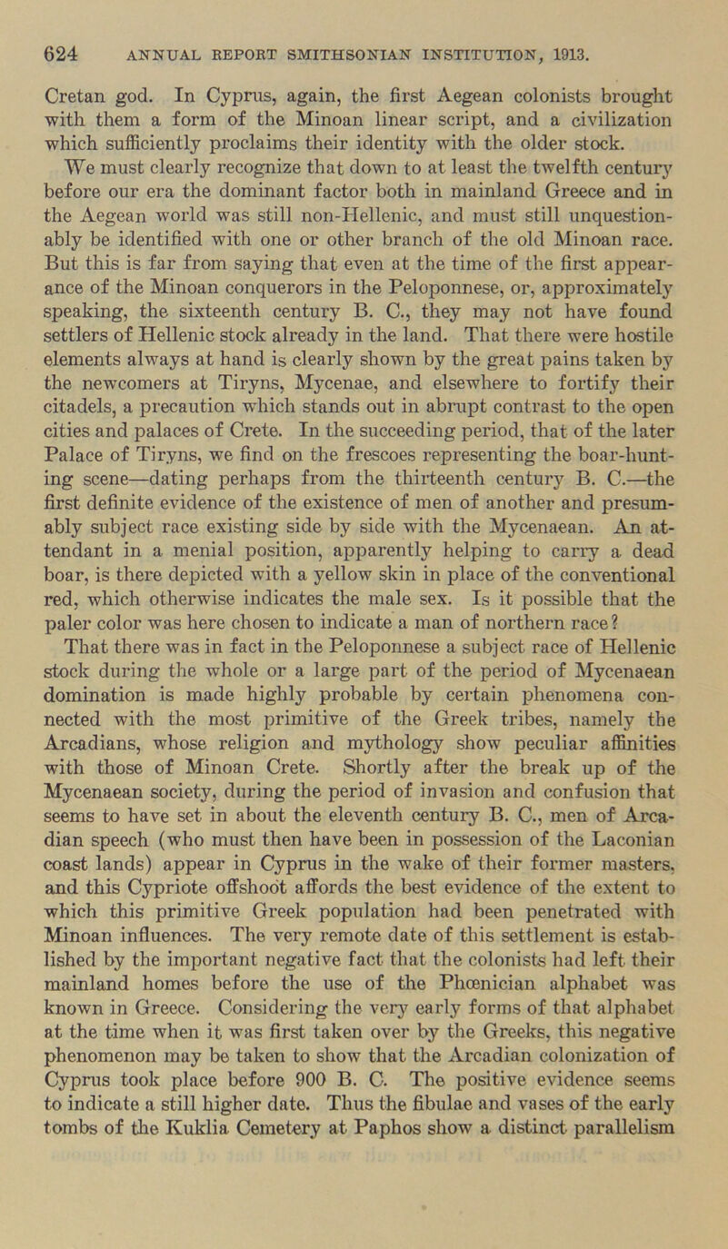 Cretan god. In Cyprus, again, the first Aegean colonists brought with them a form of the Minoan linear script, and a civilization which sufficiently proclaims their identity with the older stock. We must clearly recognize that down to at least the twelfth century before our era the dominant factor both in mainland Greece and in the Aegean world was still non-Hellenic, and must still unquestion- ably be identified with one or other branch of the old Minoan race. But this is far from saying that even at the time of the first appear- ance of the Minoan conquerors in the Peloponnese, or, approximately speaking, the sixteenth century B. C., they may not have found settlers of Hellenic stock already in the land. That there were hostile elements always at hand is clearly shown by the great pains taken by the newcomers at Tiryns, Mycenae, and elsewhere to fortify their citadels, a precaution which stands out in abrupt contrast to the open cities and palaces of Crete. In the succeeding period, that of the later Palace of Tiryns, we find on the frescoes representing the boar-hunt- ing scene—dating perhaps from the thirteenth century B. C.—^the first definite evidence of the existence of men of another and presum- ably subject race existing side by side with the Mycenaean. An at- tendant in a menial position, apparently helping to carry a dead boar, is there depicted with a yellow skin in place of the conventional red, which otherwise indicates the male sex. Is it possible that the paler color was here chosen to indicate a man of northern race ? That there was in fact in the Peloponnese a subject race of Hellenic stock during the whole or a large part of the period of Mycenaean domination is made highly probable by certain phenomena con- nected with the most primitive of the Greek tribes, namely the Arcadians, whose religion and mythology show peculiar affinities with those of Minoan Crete. Shortly after the break up of the Mycenaean society, during the period of invasion and confusion that seems to have set in about the eleventh century B. C., men of Arca- dian speech (who must then have been in possession of the Laconian coast lands) appear in Cyprus in the wake of their former masters, and this Cypriote offshoot affords the best evidence of the extent to which this primitive Greek population had been penetrated with Minoan influences. The very remote date of this settlement is estab- lished by the important negative fact that the colonists had left their mainland homes before the use of the Phoenician alphabet was known in Greece. Considering the very early forms of that alphabet at the time when it was first taken over by the Greeks, this negative phenomenon may be taken to show that the Arcadian colonization of Cyprus took place before 900 B. C. The positive evidence seems to indicate a still higher date. Thus the fibulae and vases of the early tombs of the Kuklia Cemetery at Paphos show a distinct parallelism