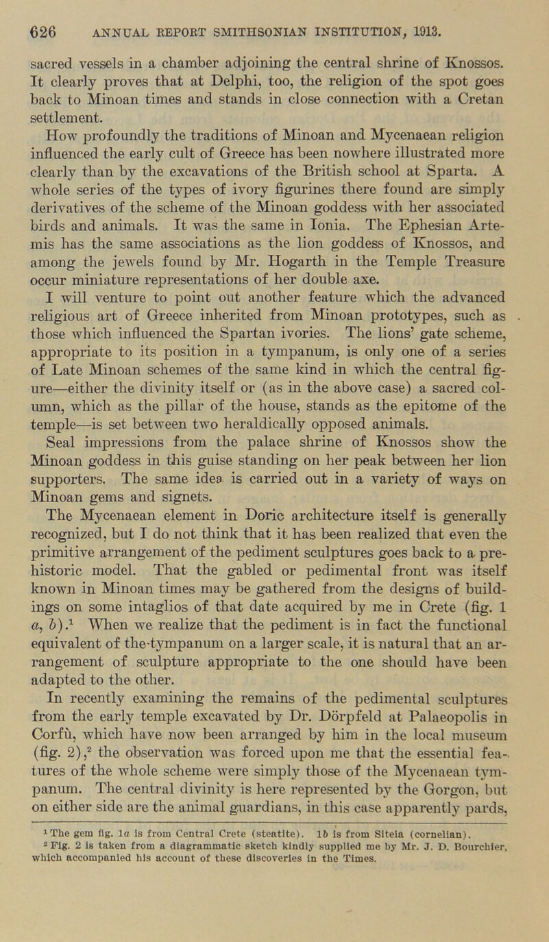 sacred vessels in a chamber adjoining the central shrine of Knossos. It clearly proves that at Delphi, too, the religion of the spot goes back to Minoan times and stands in close connection with a Cretan settlement. How profoundly the traditions of Minoan and Mycenaean religion influenced the early cult of Greece has been nowhere illustrated more clearly than by the excavations of the British school at Sparta. A whole series of the types of ivory figurines there found are simply derivatives of the scheme of the Minoan goddess with her associated birds and animals. It was the same in Ionia. The Ephesian Arte- mis has the same associations as the lion goddess of Knossos, and among the jewels found by Mr, Hogarth in the Temple Treasure occur miniature representations of her double axe. 1 will venture to point out another feature which the advanced religious art of Greece inherited from Minoan prototypes, such as those which influenced the Spartan ivories. The lions’ gate scheme, appropriate to its position in a tympanum, is only one of a series of Late Minoan schemes of the same kind in which the central fig- ure—either the divinity itself or (as in the above case) a sacred col- lunn, which as the pillar of the house, stands as the epitome of the temple—is set between two heraldically opposed animals. Seal impressions from the palace shrine of Knossos show the Minoan goddess in this guise standing on her peak between her lion supporters. The same idea is carried out in a variety of ways on Minoan gems and signets. The Mycenaean element in Doric architecture itself is generally recognized, but I do not think that it has been realized that even the primitive arrangement of the pediment sculptures goes back to a pre- historic model. That the gabled or pedimental front was itself known in Minoan times may be gathered from the designs of build- ings on some intaglios of that date acquired by me in Crete (fig. 1 ft, 1))} When we realize that the pediment is in fact the functional equivalent of the-tympanimi on a larger scale, it is natural that an ar- rangement of sculpture appropriate to the one should have been adapted to the other. In recently examining the remains of the pedimental sculptures from the early temple excavated by Dr. Dorpfeld at Palaeopolis in Corfu, which have now been arranged by him in the local museum (fig. 2),^ the observation was forced upon me that the essential fea- tures of the whole scheme were simply those of the Mycenaean tym- panum. The central divinity is here represented by the Gorgon, but on either side are the animal guardians, in this case apparently pards, ^The gem fig. la is from Central Crete (steatite). 16 is from Sitela (cornelian). 2 Fig. 2 is taken from a diagrammatic sketch kindly supplied me by Mr. J. D. Bourchler, which accompanied his account of these discoveries in the Times.