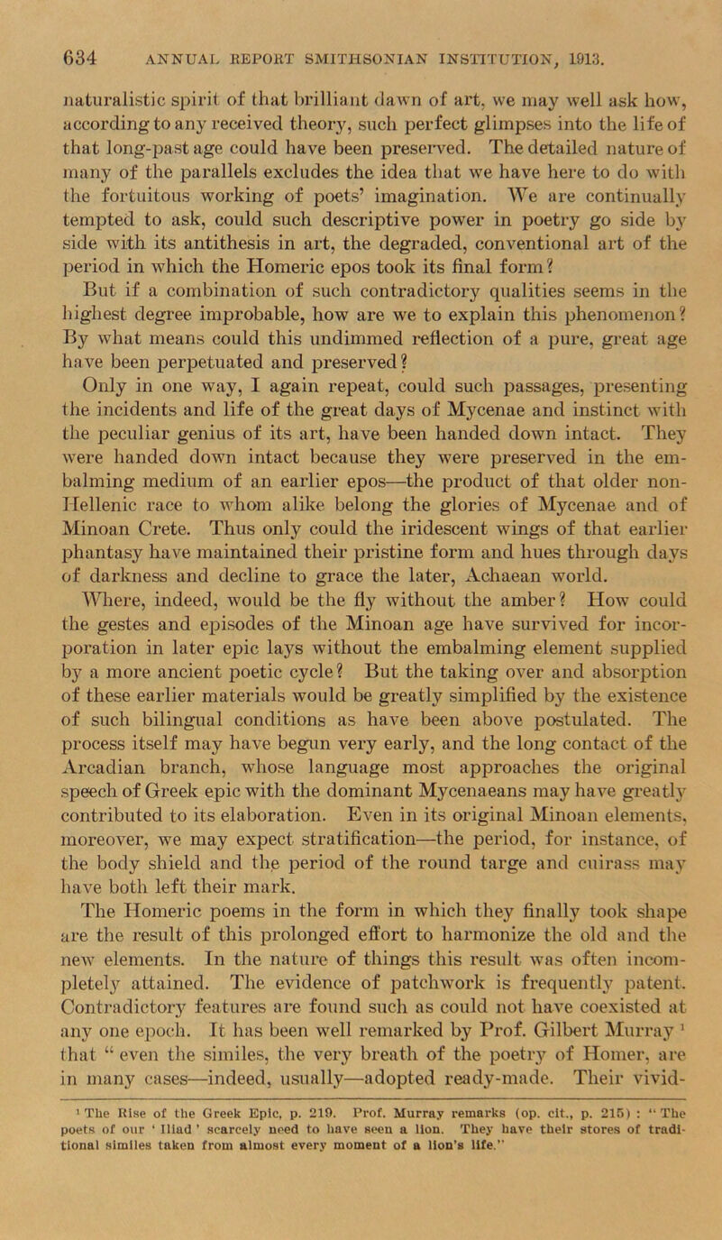 naturalistic spirit of that brilliant dawn of art, we may well ask how, according to any received theory, such perfect glimpses into the life of that long-past age could have been preserved. The detailed nature of many of the parallels excludes the idea that we have here to do with the fortuitous working of poets’ imagination. We are continually tempted to ask, could such descriptive power in poetry go side by side with its antithesis in art, the degraded, conventional art of the period in which the Homeric epos took its final form ? But if a combination of such contradictory qualities seems in the highest degree improbable, how are we to explain this phenomenon? By what means could this undimmed reflection of a pure, great age have been perpetuated and f>reserved? Only in one way, I again repeat, could such passages, presenting the incidents and life of the great days of Mycenae and instinct with the peculiar genius of its art, have been handed down intact. They were handed down intact because they were preserved in the em- balming medium of an earlier epos—the product of that older non- Hellenic race to whom alike belong the glories of Mycenae and of Minoan Crete. Thus only could the iridescent wings of that earlier phantasy have maintained their pristine form and hues through days of darkness and decline to grace the later, Achaean world. AWiere, indeed, would be the fly without the amber? How could the gestes and episodes of the Minoan age have survived for incor- poration in later epic lays without the embalming element supplied by a more ancient poetic cycle ? But the taking over and absorption of these earlier materials would be greatly simplified by the existence of such bilingual conditions as have been above postulated. The process itself may have begun very early, and the long contact of the Arcadian branch, whose language most approaches the original speech of Greek epic with the dominant Mycenaeans may have greatly contributed to its elaboration. Even in its original Minoan elements, moreover, we may expect stratification—the period, for instance, of the body shield and the period of the round targe and cuirass may have both left their mark. The Homeric poems in the form in which they finally took shape are the result of this prolonged effort to harmonize the old and the neAV elements. In the nature of things this result was often incom- pletely attained. The evidence of patchwork is frequently patent. Contradictory features are found such as could not have coexisted at any one epoch. It has been well remarked by Prof. Gilbert Murray ’ that “ even the similes, the very breath of the poetry of Homer, are in many cases—indeed, usually—adopted ready-made. Their vivid- 1 The Rise of the Greek Epic, p. 219. Prof. Murray remarks (op. clt., p. 215) : “The poets of our ‘ Iliad ’ scarcely need to have seen a lion. They have their stores of tradi- tional similes taken from almost every moment of a lion’s life.”