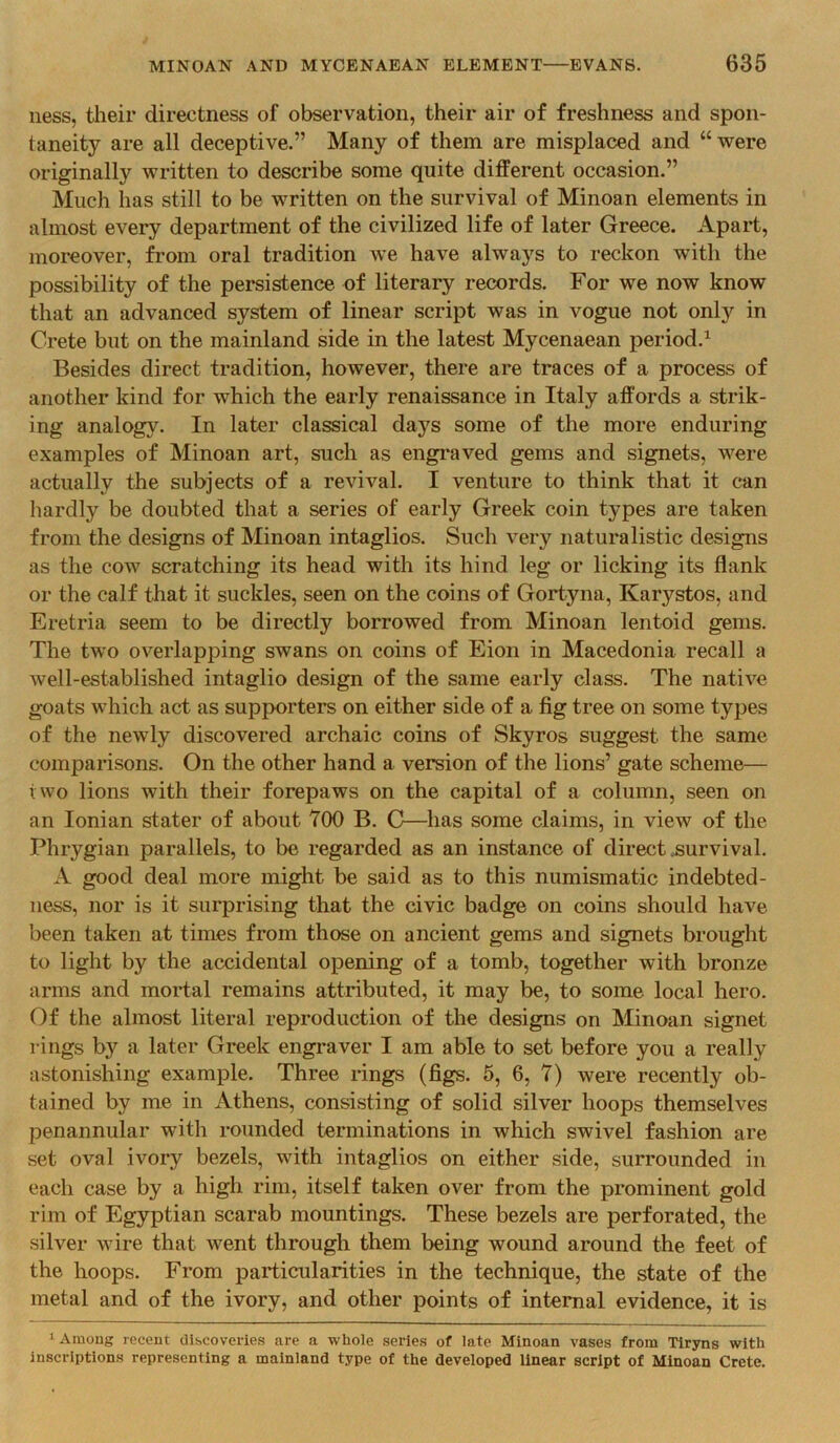 ness, their directness of observation, their air of freshness and spon- taneity are all deceptive.” Many of them are misplaced and “were originally written to describe some quite different occasion.” Much has still to be written on the survival of Minoan elements in almost every department of the civilized life of later Greece. Apart, moreover, from oral tradition we have always to reckon with the possibility of the persistence of literary records. For we now know that an advanced system of linear script was in vogue not only in Crete but on the mainland side in the latest Mycenaean period.^ Besides direct tradition, however, there are traces of a process of another kind for which the early renaissance in Italy affords a strik- ing analogy. In later classical days some of the more enduring examples of Minoan art, such as engraved gems and signets, were actually the subjects of a revival. I venture to think that it can hardly be doubted that a series of early Greek coin types are taken from the designs of Minoan intaglios. Such very naturalistic designs as the cow scratching its head with its hind leg or licking its flank or the calf that it suckles, seen on the coins of Gortyna, Karystos, and Eretria seem to be directly borrowed from Minoan lentoid gems. The two overlapping swans on coins of Eion in Macedonia recall a well-established intaglio design of the same early class. The native goats which act as supporters on either side of a fig tree on some types of the newly discovered archaic coins of Skyros suggest the same comparisons. On the other hand a version of the lions’ gate scheme— two lions with their forepaws on the capital of a column, seen on an Ionian stater of about 700 B. C—has some claims, in view of the Phrygian parallels, to be regarded as an instance of direct .survival. A good deal more might be said as to this numismatic indebted- ness, nor is it surprising that the civic badge on coins should have been taken at times from those on ancient gems and signets brought to light by the accidental opening of a tomb, together with bronze arms and mortal remains attributed, it may be, to some local hero. Of the almost literal reproduction of the designs on Minoan signet rings by a later Greek engraver I am able to set before you a really astonishing example. Three rings (figs. 5, 6, 7) were recently ob- tained by me in Athens, consisting of solid silver hoops themselves penannular with rounded terminations in which swivel fashion are set oval ivory bezels, with intaglios on either side, surrounded in each case by a high rim, itself taken over from the prominent gold rim of Egyptian scarab mountings. These bezels are perforated, the silver wire that went through them being wound around the feet of the hoops. From particularities in the technique, the state of the metal and of the ivory, and other points of internal evidence, it is Among recent discoveries are a whole series of late Minoan vases from Tiryns with inscriptions representing a mainland type of the developed linear script of Minoan Crete.