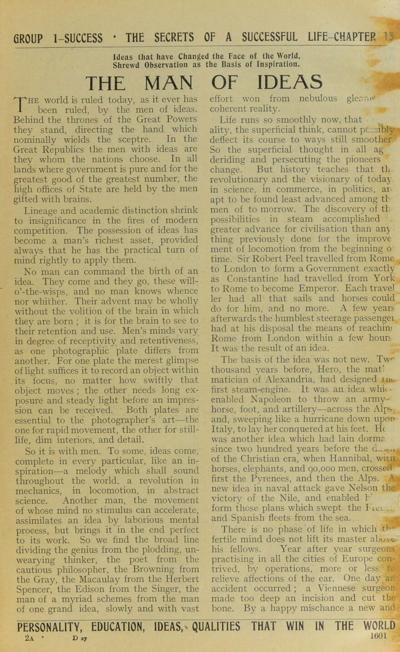 fiROUP 1-SUCCESS • THE SECRETS OF A SUCCESSFUL LIFE-CHAPTER ’5 Ideas that have Changed the Face of the World. Shrewd Observation as the Basis of Inspiration. THE MAN The world is ruled today, as it ever has been ruled, by the men of ideas. Behind the thrones of the Great Powers they stand, directing the hand which nominally wields the sceptre. In the Great Republics the men with ideas are they whom the nations choose. In all lands where government is pure and for the greatest good of the greatest number, the high offices of State are held by the men gifted with brains. Lineage and academic distinction shrink to insignificance in the fires of modern competition. The possession of ideas has become a man’s richest asset, provided always that he has the practical turn of mind rightly to apply them. No man can command the birth of an idea. They come and they go, these w'ill- o’-the-wisps, and no man knows whence nor whither. Their advent may be wholly without the volition of the brain in which they are born ; it is for the brain to see to their retention and use. Men’s minds vary in degree of rece]5tiyit}^ and retentiveness, as one photographic plate differs from another. For one plate the merest glimpse of light suffices it to record an object within its focus, no matter how swiftly that object moves ; the other needs long ex- posure and steady light before an impres- sion can be received. Both plates are essential to the photographer’s art—the one for rapid movement, the other for still- life, dim interiors, and detail. So it is with men. To some, ideas come, complete in every particular, like an in- spiration—a melody which shall sound throughout the world, a revolution in mechanics, in locomotion, in abstract science. Another man, the movement of whose mind no stimulus can accelerate, assimilates an idea by laborious mental process, but brings it in the end perfect to its work. So we find the broad line dividing the genius from the plodding, un- wearying thinker, the poet from the cautious philosopher, the Browning from the Gray, the Macaulay from the Herbert Spencer, the Edison from the Singer, the man of a myriad schemes from the man of one grand idea, slowly and with vast OF IDEAS effort won from nebulous glecr.i<=^ coherent reality. Life runs so smoothly now, that ality, the superficial think, cannot pccsibly* defiect its course to ways still smoother. So the superficial thought in all ag deriding and persecuting the pioneers • change. But history teaches that tL revolutionary and the visionary of todajv in science, in commerce, in politics, ar- apt to be found least advanced among th men of to morrow. The discovery of tl. po.ssibilities in steam accomplished greater advance for civilisation than an} thing previously done for the improve ment of locomotion from the beginning o time. Sir Robert Peel travelled from Rome to London to form a Government exactly as Constantine had travelled from York to Rome to become Emperor. Each travel ler had all that sails and horses could do for him, and no more. A few years afterwards the humblest steerage passenger had at his disposal the means of reachin? Rome from London within a few houn It was the result of an idea. The basis of the idea was not new. Tw^ thousand years before. Hero, the matl matician of Alexandria, had designed inu first steam-engine. It was an idea whu • enabled Napoleon to throw an army- horse, foot, and artillery—across the Alps, and, sweeping like a hurricane down upon Italy, to lay her conquered at his feet. H( was another idea which had lain dorme since two hundred years before the of the Christian era, when Hannibal, wiin , horses, elephants, and 90,000 men, crossed first the Pyrenees, and then the Alps. A.* new idea in naval attack gave Nelson the victor}^ of the Nile, and enabled I' form those plans which swept the I ics.-. and Spanish fleets from the sea. There is no phase of life in which t^'^ fertile mind does not lift its master abovo his fellows. Year after year surgeons practising in all the cities of Europe con- trived, by operations, more or le.ss relieve affections of the ear. One day an accident occurred; a Viennese surgeon made too deep an incision and cut the bone. By a happy mischance a new and personality, EDUCATION, IDEAS, ^QUALITIES THAT WIN IN THE WORLD