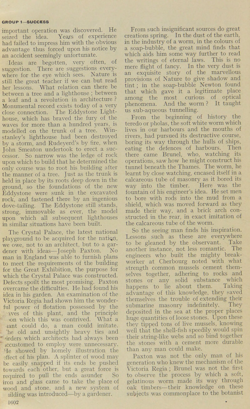 important operation was discovered. He seized the idea. Years of experience had failed to impress him with the obvious advantage thus forced upon his notice by an accident seemingly unfortunate. Ideas are begotten, very often, of suggestion. There are suggestions every- where for the eye which sees. Nature is still the great teacher if we can but read her , lessons. What relation can there be between a tree and a lighthouse ; between a leaf and a revolution in architecture ? Monumental record exists today of a very close connection. The Eddystone Light- house, which has braved the fury of the waves for more than a hundred years, is modelled on the trunk of a tree. Win- stanley’s lighthouse had been destroyed by a storm, and Rudeyerd’s by fire, when John Smeaton undertook to erect a suc- cessor. So narrow was the ledge of rock upon which to build that he determined the only course was to root his building after the manner of a tree. Just as the trunk is held in place by its roots deep down in the ground, so the foundations of the new Eddystone were sunk in the excavated rock, and fastened there by an ingenious dove-tailing. The Eddystone still stands, strong, immovable as ever, the model upon which all subsequent lighthouses in similar situations have been built. The Crystal Palace, the latest national playground to be acquired for the natiqn, we owe, not to an architect, but to a gar- dener with ideas—Joseph Paxton. No man in England was able to furnish plans to meet the requirements of the building for the Great Exhibition, the purpose for which the Crystal Palace was constructed. Defects spoilt the most promising. Paxton overcame the difficulties. He had found his idea in his garden. An examination of the Victoria Regia had shown him the wonder- ful power of flotation possessed by the aves of this plant, and the principle lon which this W'as contrived. What a •lant could do, a man could imitate. ■ 'he old and unsightly heavy ties and ^ orders which architects had always been iccustomed to employ were unnecessary. 4e showed by homely illustration the iffect of his plan. A splinter of wood may be easily snapped if its ends be pushed towards each other, but a great force is required to pull the ends asunder So iron and glass came to take the place of wood and stone, and a new system of lilding was introduced—by a gardener. 1(302 From such insignificant sources do great creations spring. In the dust of the earth, in the industry of a worm, in the colours of a soap-bubble, the great mind finds that which aids him some wa.y further to read the writings of eternal laws. This is no mere flight of fancy. In the very dust is an exquisite story of the marvellous provisions of Nature to give shadow and tint; in the soap-bubble Newton found that which gave it a legitimate place among the most curious of optical phenomena. And the worm ? It taught us sub-aqueous tunnelling. From the beginning of history the teredo or pholas, the soft white worm which lives in our harbours and the mouths of rivers, had pursued its destructive course, boring its way through the hulls of ships, eating the defences of harbours. Then there came Brunei, who, watching its operations, saw how he might construct his tunnel beneath the Thames. The worm, he learnt by close watching, encased itself in a calcareous tube of masonry as it bored its way into the timber. Here was the fountain of his engineer’s idea. He set men to bore with rods into the mud from a shield, which was moved forward as they made their way, and a brick arch con- structed in the rear, in exact imitation of the calcareous tube of the worm. So the seeing man finds his inspiration. Lessons such as these are everywhere to be gleaned by the observant. Take another instance, not less romantic. The engineers who built the mighty break- worker at Cherbourg noted with what strength common mussels cement them- selves together, adhering to rocks and stones or any solid substance which happens to lie about them. Taking advantage of this knowledge, the\'’ saved themselves the trouble of extending their submarine masonry indefinitely. They deposited in the sea at the proper places huge quantities of loose stones. Upon these they tipped tons of live mussels, knowing well that the shell-fish speedily would spin their string-like webs and so bind together the stones with a cement more durable than any man could make. Paxton was not the only man of his generation who knew the mechanism of the \’ictoria Regia ; Brunei was not the first to observe the process by which a soft, gelatinous worm made its way through oak timbers—their knowledge on these subjects was commonplace to the botanist