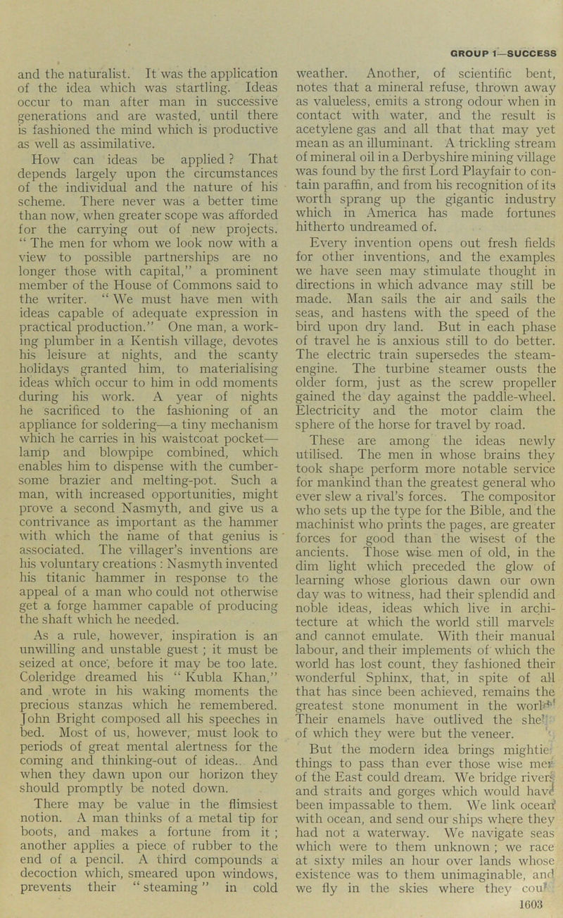 and the naturalist. It was the application of the idea which was startling. Ideas occur to man after man in successive generations and are wasted, until there is fashioned the mind which is productive as well as assimilative. How can ideas be applied ? That depends largely upon the circumstances of the individual and the nature of his scheme. There never was a better time than now, when greater scope was afforded for the carrying out of new projects. “ The men for whom we look now with a view to possible partnerships are no longer those with capital,” a prominent member of the House of Commons said to the ^VTiter. “ We must have men with ideas capable of adequate expression in practical production.” One man, a work- ing plumber in a Kentish village, devotes his leisure at nights, and the scanty holidays granted him, to materialising ideas which occur to him in odd moments during his work. A year of nights he sacrificed to the fashioning of an appliance for soldering—a tiny mechanism which he carries in his waistcoat pocket— lamp and blowpipe combined, which enables him to dispense with the cumber- some brazier and melting-pot. Such a man, with increased opportunities, might prove a second Nasmyth, and give us a contrivance as important as the hammer with which the name of that genius is associated. The villager’s inventions are his voluntary creations : Nasmyth invented his titanic hammer in response to the appeal of a man who could not otherwise get a forge hammer capable of producing the shaft which he needed. As a rule, however, inspiration is an unwilling and unstable guest; it must be seized at once', before it may be too late. Coleridge dreamed his “ Kubla Khan,” and wrote in his waking moments the precious stanzas which he remembered. John Bright composed all his speeches in bed. Most of us, however, must look to periods of great mental alertness for the coming and thinking-out of ideas.. And when they dawn upon our horizon they should promptly be noted down. There may be value in the flimsiest notion. A man thinks of a metal tip for boots, and makes a fortune from it ; another applies a piece of rubber to the end of a pencil. A third compounds a decoction which, smeared upon windows, prevents their “ steaming ” in cold weather. Another, of scientific bent, notes that a mineral refuse, thrown away as valueless, emits a strong odour when in contact with water, and the result is acetylene gas and all that that may yet mean as an illuminant. A trickling stream of mineral oil in a Derbyshire mining village was found by the first Lord Playfair to con- tain paraffin, and from lus recognition of its worth sprang up the gigantic industry which in America has made fortunes hitherto undreamed of. Every invention opens out fresh fields for other inventions, and the examples we have seen may stimulate thought in directions in which advance may still be made. Man sails the air and sails the seas, and hastens with the speed of the bii'd upon dry land. But in each phase of travel he is anxious still to do better. The electric train supersedes the steam- engine. The turbine steamer ousts the older form, just as the screw propeller gained the day against the paddle-wheel. Electricity and the motor claim the sphere of the horse for travel by road. These are among the ideas newly utilised. The men in whose brains they took shape perform more notable service for mankind than the greatest general who ever slew a rival’s forces. The compositor who sets up the type for the Bible, and the machinist who prints the pages, are greater forces for good than the wisest of the ancients. Those wise men of old, in the dim light which preceded the glow of learning whose glorious dawn our own day was to witness, had their splendid and noble ideas, ideas which live in archi- tecture at which the world still marvels and cannot emulate. With their manual labour, and their implements of' which the world has lost count, they fashioned their wonderful Sphinx, that, in spite of all that has since been achieved, remains the greatest stone monument in the worlf^* Their enamels have outlived the she’; of which they were but the veneer. But the modern idea brings mightier things to pass than ever those wise mer of the East could dream. We bridge rivers and straits and gorges which would have been impassable to them. We link ocearf with ocean, and send our ships whgre they had not a waterway. We navigate seas which were to them unknown ; we race at sixty miles an hour over lands whose existence was to them unimaginable, and we fly in the skies where they cou?’ 1G03