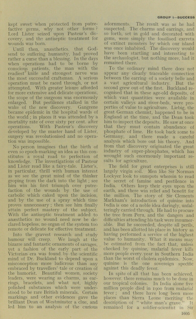kept sweet when protected from putre- factive germs, why not other forms r Lord Lister seized upon Pasteur’s dis- covery, and the antiseptic treatment for wounds was born. Until then, anesthetics, that God- send to suffering humanity, had proved rather a curse than a blessing. In the days when operations had to be borne by conscious patients, the man with the readiest* knife and strongest nerve was the most successful craftsman. A serious operation must be raced through, or not attempted. With greater leisure afforded for more extensive and delicate operations, the scope of the surgeons was enormously enlarged. But pestilence stalked in the wake of the new discovery. Gangrene became epidemic in the hospital wards of the world ; in places it was attended by a mortality rate of over sixty per cent, after operations. With Pasteur’s discovery developed by the master hand of Lister, surgery was revolutionised and no opera- tion was impossible. No person imagines that the birth of even so epoch-marking an idea as this con- stitutes a royal road to perfection of knowledge. The investigations of Pasteur and Lister read like a fairy-tale. Lister’s, in particular, thrill with human interest as we see the great mind of the thinker groping from the dark into the light; see him win his first triumph over putre- faction of the wounds by the use of carbolic which caked upon the incision, and by the use of a spray which time proves unnecessary ; then see him finally attain perfect mastery of the subject. With the antiseptic treatment added to anaesthetics no wound need now be de- clared hopeless, no organ of the system too remote or delicate for effective treatment. Into the gravest research and study humour will creep. We laugh at the bizarre and fantastic ornaments of savages, 3^et a fashion of the early part of the Victorian era was found by the scientific mind of Dr. Buckland to depend upon a misconception more ludicrous than any embraced by travellers’ tale or creation of the humorist. Beautiful women, society leaders, were wearing as charms, as ear- rings, bracelets, and what n,ot, highly polished substances which were under- stood to be rare British minerals. Certain markings and other evidences gave the brilliant Dean of Westminster a clue, and led him to an analysis of the curious adornments. The result was as he had suspected. The charms and earrings, and so forth, set in gold and decorated with gems, were simply the fossilised excreta of extinct monsters by which our island was once inhabited. The discovery would have been startling and interesting to the archaeologist, but nothing more, had it remained there. To the ordinary mind there does not appear any clearly traceable connection between the earring of a society belle and a vast agricultural industry. But the second grew out of the first. Buckland re- cognised that in these age-old deposits, of which vast quantities were available in certain valleys and river-beds, were pro- perties of value to agriculture. Liebig, the great German chemist, happened to be in England at the time, and the Dean took him to inspect the deposits. Lie saw at once that they must contain abundance of phosphate of lime. He took back some to Germany, and there made a careful analysis which bore out his theory. And from that discovery originated the great industry of super-phosphates, which has wrought such enormously important re- sults for agriculture. The field for great enterprises is still largely virgin soil. Men like Sir Norman Lockyer look to sunspots wherein to read the secret of famine and pestilence in India. Others keep their eyes upon the earth, and there win relief and benefit for the million. The story of Sir Clements Markham’s introduction of quinine into Tndia is one of a noble idea daringly, unfal- teringly carried through. He had to procure the tree from Peru, and the dangers and difficulties attending his task were innumer- able. But he succeeded, despite all perils, and has been allotted his place in history as having performed a service of the highest value to humanity. What it means may be estimated from the fact that, unless checked by quinine, malarial fever kills more people every , year in Southern India than the worst of cholera epidemics. Now, quinine is the one sovereign specific against this deadly fever. In spite of all that has been achieved, however, there remains much to be done in our tropical colonies. In India alone five million people died in igoo from malarial fever ; and there have long been more places than Sierra Leone meriting the description of “ white man’s grave.” It remained for a soldier-scientist in Sir