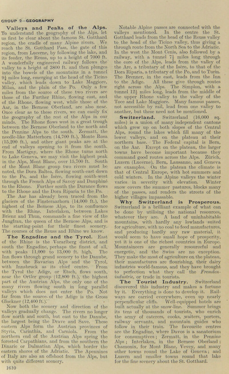 Valleys and Peaks of the Alps. To understand the geography of the Alps, let us first be clear about the famous St. Gotthard region, the cradle of many Aljiine rivers. We reach the St. Gotthard Pass, the gate of this region, from Lucerne, by following the lake, and its feeder, the Reuss, up to a height of 7000 ft. A wonderfully engineered railway follows the valley to a height of 3800 ft. and then plunges into the bowels of the mountains in a tunnel miles long, emerging at the head of the Ticino valley, which leads dovoi to Lake Maggiore, Milan, and the plain of the Po. Only a few miles from the source of these two rivers arc those of the Further Rhine, flowing east, and of the Rhone, flowing west, while those of the Aar, in the Bernese Oberland, are also near. Once clear as to these rivers, we can easily fix the geography of the rest of the Alps in our minds. The Rhone flows west in a great trough between the Bernese Oberland to the north and the Pennine Alps to the south. Zermatt, the needle-like Matterhorn (14,700 ft.), Monte Rosa (15,200 ft.), and other giant peaks are at the end of valleys opening to it from the south. From Martigny, where the Rhone turns north to Lake Geneva, we may visit the highest peak in the Alps, Mont Blanc, over 15,700 ft. South of the Mont Blanc group two rivers must be noted, the Dora Baltea, flowing south-east down to the Po, and the Isere, flowing south-west through the French Alps of Savoy and Dauphin6 to the Rhone. Further south the Durance flows to the Rhone and the Dora Riparia to the Po. The Aar has already been traced from the glaciers of the Finsteraarhorn (14,000 ft.), the highest of the Bernese Alps, to its confluence with the Rhine. Interlaken, between Lakes Brienz and Thun, commands a fine view of the Jungfrau, the queen of the Bernese Alps, and is the starting-point for their finest scenery. The courses of the Reuss and Rhine we know. The £ngadine and the Tyrol. East of the Rhine is the Vorarlberg district, and south the Engadine, perhaps the finest of all, with peaks 11,000 to 13,000 ft. high. The Inn flows through grand scenery to the Danube, between the Bavarian Alps and the Tyrol, with Innsbruck as its chief centre. FVom the Tyrol the Adige, or Etsch, flows south, near the Ortler group (12,800 ft.), the highest part of the Austrian Alps, the only one of the many rivers flowing south in long parallel valleys which does not enter the Po. Not far from the source- of the Adige is the Gross Glockner (12,400 ft.). Now both the scenery and direction of the valleys gradually change. The rivers no longer flow north and south, but east to the Danube, the largest being the Drave and Save. These eastern Alps form the Austrian provinces of Styria, Carinthia, and Carniola. From the northern end of the Austrian Alps spring the forested Carpathians, and from the southern the Dinaric or Dalmatian Alps, which border the eastern shores of the Adriatic. The Apennines of Italy arc also an offshoot from the Alps, but with quite different scenery. IGIO Notable Alpine passes are connected with the valleys mentioned. In the centre the St. Gotthard leads from the head of the Reuss valley to the head of the Ticino valley, thus giving a through route from the North Sea to the Adriatic. In the west the Mont Cenis, also followed by a railway, with a tunnel miles long through the core of the Alps, leads from the valley of the Arc, a tributary of the Isere, to that of the Dora Riparia, a tributary of the Po, and to Turin. The Brenner, in the east, leads from the Inn to the Adige. All these give through routes right across the Alps. The Simplon, with a tunnel 12^- miles long, leads from the middle of the upper Rhone valley to the valley of the Toce and Lake Maggiore. Many famous passes, not accessible by rail, lead from one valley to another, but these need not be mentioned. Switzerland. Switzerland (16,000 sq. miles) is a union of many independent cantons which grew up on both slopes of the Central Alps, round the lakes which fill many of the lower valleys, and on the plateau at their northern base. The Federal capital is Bern, on the Aar. Except on the plateau, the larger towns have become important because they command good routes across the Alps. Zurich, Luzern (Lucerne), Beni, Lausanne, and Geneva are examples. On the plateau the climate is that of Central Europe, with hot summers and cold winters. In the Alpine valleys the winter varies in severity with elevation. Winter snow covers the summer pastures, blocks many of the passes, and renders the streets of the higher villages impassable. Why Switzerland is Prosperous. Switzerland is a brilliant example of what can be done by utilising the national resources, whatever they are. A land of uninhabitable mountains, with hardly any lowlands suited for agriculture, with no coal to feed manufactures, and producing hardly any raw material, it would seem to have small hope of prosperity, yet it is one of the richest countries in Europe. Mountaineers are generally resourceful and energetic, and the Swiss are no exception. They make the most of agriculture on the plateau, their manufactures are flourishing, their dairy industries world-famous, and they have brought to perfection what they call the Fremden- industrie, or trade in tourists. The Tourist Industry. Switzerland discovered this industry and makes a fortune by it. Everything is done to develop it. Rail- ways are carried everj'where, even iip nearly ))erpendicular cliffs. Well-equipped hotels are built actuali}’’ at the snow-line. Summer brings its tens of thousairds of tourists, who enrich the armj'’ of caterci-s, cooks, waiters, porters, railway servants, and mountain guides Avho follow in their train. The favourite centres are the Engadine, Avhere Davos is a sanatorium for consumptives; Zermatt, in the Pennine Alps ; Interlaken, in the Bernese Oberland : Chamonix, for i\lont Blanc, Vevey, ami many other toums round the Lake of Geneva; and Luzern and smaller towns round that lake for the line scenery about the St. Gotthard.