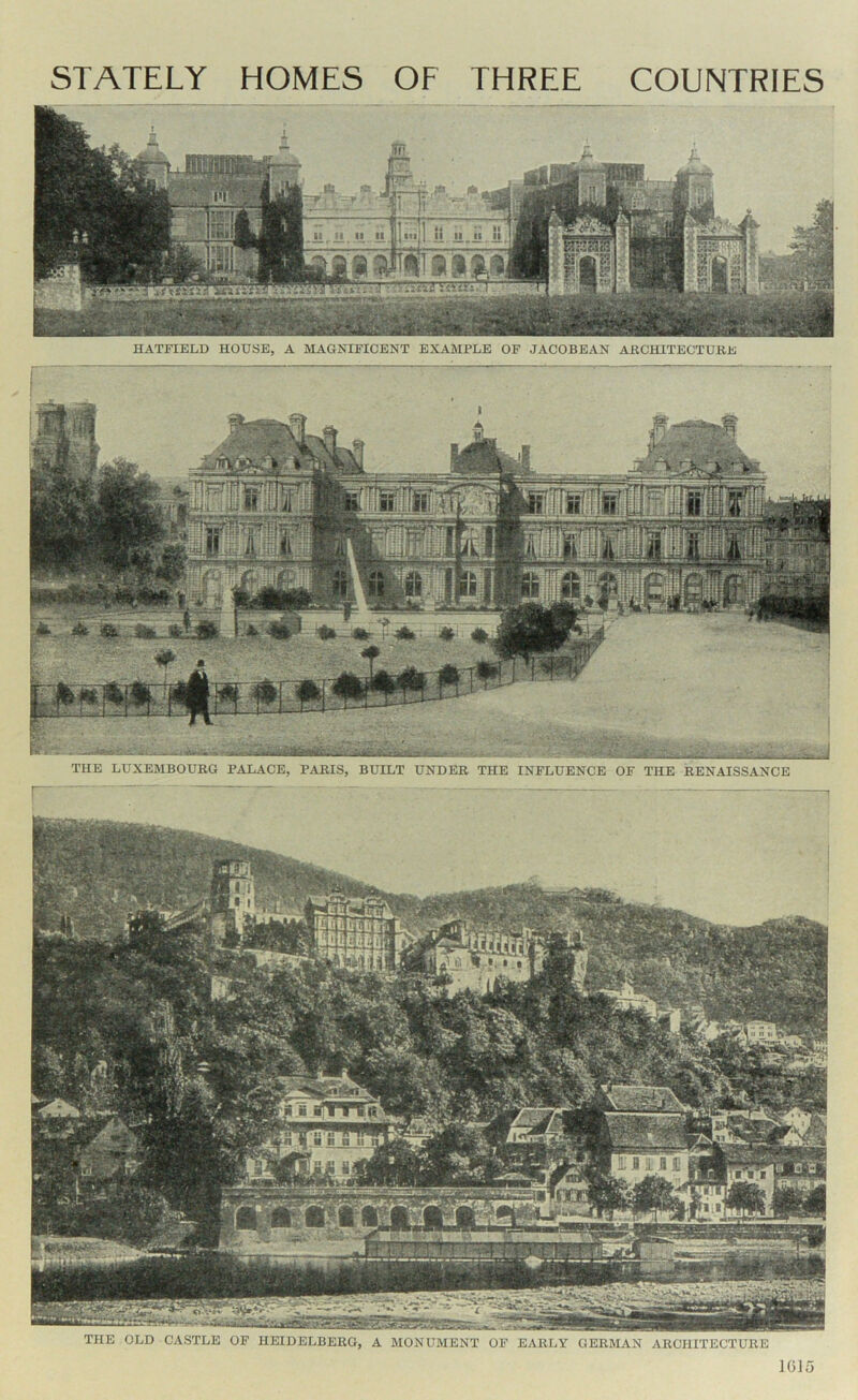 HATFIELD HOUSE, A MAGNIFICENT EXAMPLE OF JACOBEAN ARCHITECTUKE THE LUXEMBOURG PALACE, PARIS, BUILT UNDER THE INFLUENCE OF THE RENAISSANCE liA£ THE OLD CASTLE OF HEIDELBERG, A MONUMENT OF EARLY GERMAN ARCHITECTURE IGlo