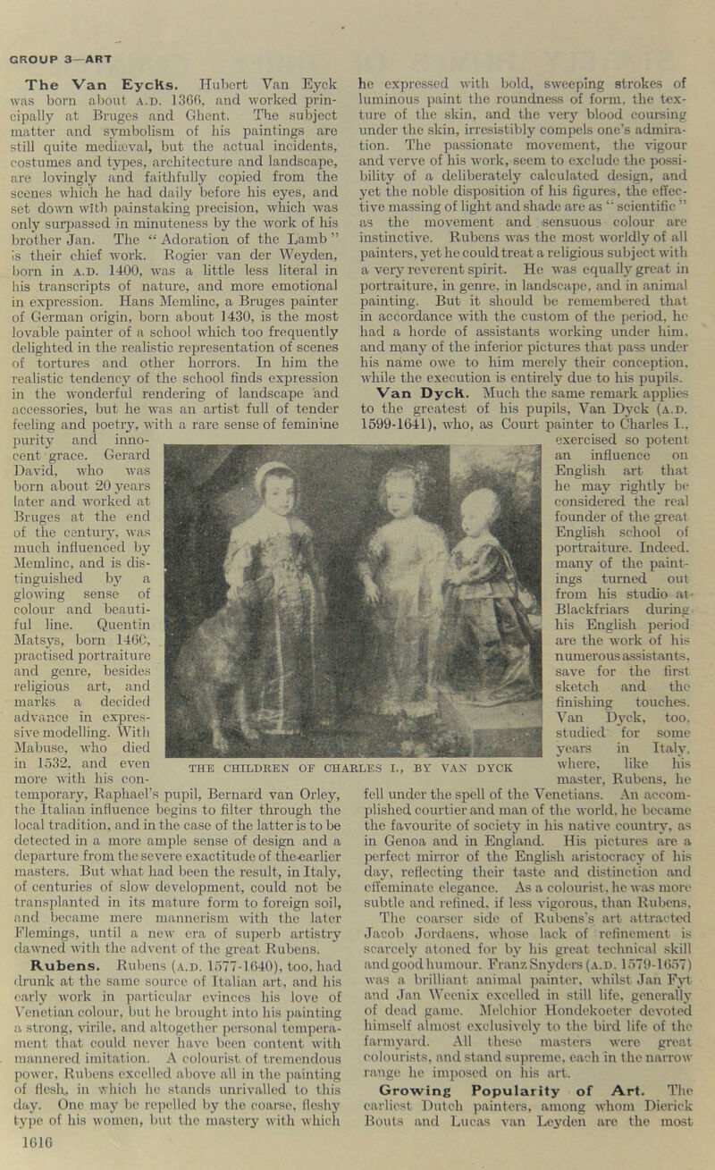 The Van EycKs. Hubert Van Eyck was born about a.d. 13GB. and worked prin- cipally at Bruges and Cdicnt. The subject matter and symbolism of his paintings are still quite media.‘val, but the actual incidents, costumes and types, architecture and landscape, are lovingly and faithfully cojoied from the scenes which he had daily before his eyes, and set clomi with painstaking precision, which was only surpassed in minuteness by the work of his brother Jan. The “ Adoration of the Lamb ” is their chief work. Rogiei' van der Weyden, born in a.d. 1400, was a little less literal in liis transcripts of nature, and more emotional in expression. Hans Memlinc, a Bruges painter of German origin, born about 1430, is the most lovable painter of a school which too frequently delighted in the realistic representation of scenes of tortures and other horrors. In him the realistic tendency of the school finds expression in the wonderful rendering of landscape and accessories, but he was an artist full of tender feeling and poetry, with a rare sense of feminine purity and inno- cent grace. Gerard David, who was born about 20 years later and worked at Bruges at the end of the century, was much influenced by Memlinc, and is dis- tinguished by a glowing sense of colour and beauti- ful line. Quentin Matsys, born 146C, practised portraiture and genre, besides religious art, and marks a decided advance in expres- sive modelling. With Mabuse, who died in 1532, and even more with his con- temporary, Raphael’s pupil, Bernard van Orley, the Italian influence begins to filter through the local tradition, and in the case of the latter is to be detected in a more ample sense of design and a departure from the severe exactitude of the-earlier masters. But what had been the result, in Italy, of centuries of slow development, could not be transplanted in its mature form to foreign soil, and became mere mannerism with the later Flemings, until a new era of superb artistry dawned with the advent of the great Rubens. Rubens. Rubens (a.d. 1.577-1640), too. had drunk at the same source of Italian art, and his early work in particular evinces his love of Venetian colour, but he brought into his painting a strong, virile, and altogether personal tempera- ment that could never have been content with mannered imitation. A colourist of tremendous power, Rubens excelled above all in the jiainting of flesh, in which he stands unrivalled to this day. One may be rei)elled by the coarse, fleshy type of his women, but the mastery with which lOlG he expressed with bold, sweeping strokes of luminous paint the roundness of form, the tex- ture of the skin, and the very blood couiiiing under the skin, irresistilily compels one’s admira- tion. The passionate movement, the vigour and verve of his w'ork, seem to exclude the possi- bility of a deliberately calculated design, and yet the noble disposition of his figures, the effec- tive massing of light and shade are as “ scientific ” as the movement and . sensuous colour are instinctive. Rubens was the most worldly of all painters, yet he could treat a religious subject with a very reverent spirit. He was equally great in portraiture, in genre, in landscape, and in animal painting. But it should be remembered that in accordance wuth the custom of the period, he had a horde of assistants working under him, and many of the inferior pictures that pass under his name owe to him merely their conception, while the execution is entirely due to his pupils. Van Dyck. Much the same remark applies to the greatest of his pupils, Van Dyck (a.d. 1599-1641), who, as Court painter to Charles I.. exercised so potent an influence on English art that he may rightly be considered the real founder of the great English school of portraiture. Indeed, many of the paint- ings turned out from his studio at Blackfriars during his English period are the work of his numerous assistants, save for the first sketch and the finishing touches. Van Dyck, too, studied for some years in Italy, where, like his master, Rubens, he fell under the spell of the Venetians. An accom- plished courtier and man of the world, he became the favourite of society in his native country, as in Genoa and in England. His pictures are a perfect mirror of the English aristocracy of his day, reflecting their taste and distinction and effeminate elegance. As a colourist, he was more subtle and refined, if less vigorous, than Rubens. The coarser side of Rubens's art attracted Jacob Jordaens. whose lack of refinement is scarcely atoned for by his great technical skill and good humour. Franz Snydcis (a.d. 1579-1657) was a brilliant animal jjaintcr. whilst Jan Fyt and Jan Weenix excelled in still life, generally of dead game. iMelchior Hondekoeter devoted himself almost exclusively to the bird life of the farmyard. All these masters were great colourists, and stand su])reme. each in the narrow range he imposed on Ins art. Growing Popularity of Art. The eailicst Dutch painters, among whom Dierick Bouts and Lucas van Leyden arc the most THE CHILDREN OF CHARLES I., BV VAN DYCK