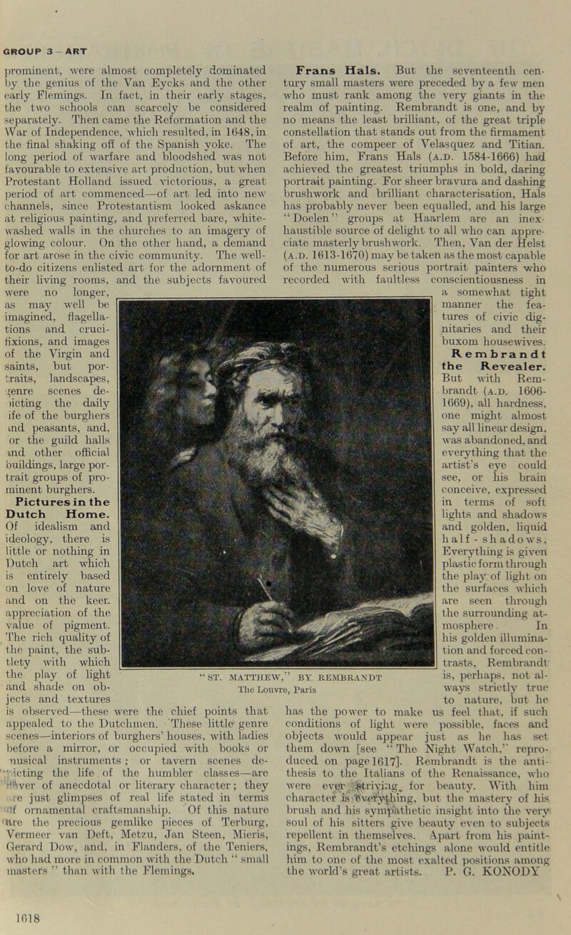 jH’ominent, were almost completely dominated i)y the genius of the Van Eycks and the other early Flemings. In fact, in their early stages, the two schools can scarcely be considered separately. Then came the Reformation and the War of Independence, which resulted, in 1648, in the final shaking off of the Spanish yoke. The long period of warfare and bloodshed was not favourable to extensive art production, but when Protestant Holland issued victorious, a great jjeriod of art commenced—of art led into new channels, since Protestantism looked askance at religious painting, and preferred bare, white- washed walls in the churches to an imagery of glowing colour. On the other hand, a demand for art arose in the civic community. The well- to-do citizens enlisted art for the adornment of their living rooms, and the subjects favoured were no longer, as may well be imagined, flagella- tions and cruci- fixions, and images of the Virgin and saints, but por- traits, landscapes, fenre scenes de- )icting the daily ife of the burghers md peasants, and, or the guild halls md other official buildings, large por- trait groups of pro- minent burghers. Pictures in the Dutch Home. Of idealism and ideology, there is little or nothing in Dutch art which is entirely based on love of nature and on the keen appreciation of the value of pigment. 'I’he rich quality of the paint, the sub- tlety with which the play of light and shade on ob- jeets and textures is observed—these were the chief points that appealed to the Dutchmen. These little genre scenes—interiors of burghers’ houses, with ladies l^efore a mirror, or occupied with books or nusical instruments ; or tavern scenes de- ■‘oicting the life of the humbler classes—arc I’Sver of anecdotal or literary character; they ■ e just glimpses of real life stated in terms (If ornamental craftsmanship. Of this nature Uire the precious gemlike pieces of Terburg, Vermeer van Deft, Metzu, Jan Steen, Mieris. Oerard Dow, and, in Flanders, of the Teniers, who had more in common with the Dutch “ small masters ” than with the Flemings. Frans Hals. But the seventeenth cen- tury small masters were preceded by a few men who must rank among the very giants in the realm of painting. Rembrandt is one, and by no means the least brilliant, of the great triple constellation that stands out from the firmament of art, the compeer of Velasquez and Titian. Before him, Frans Hals (a.d. 1584-1666) had achieved the greatest triumphs in bold, daring portrait painting. For sheer bravura and dashing brushwork and brilliant characterisation, Hals has probably never been equalled, and his large “Doelen” groups at Haarlem are an inex- haustible source of delight to all who can appre- ciate masterly brushwork. Then, Van der Heist (a.d. 1613-1670) may be taken as the most capable of the numerous serious portrait painters who recorded with faultless coascientiousness in a somewhat tight manner the fea- tures of civic dig- nitaries and their buxom housewives. Rembrandt the Revealer. But with Rem- brandt (a.d. 1606- 1669), all hardness, one might almost say all linear design, was abandoned, and everything that the artist’s eye could see, or his brain conceive, expre.ssed in terms of soft lights and shadows and golden, liquid half - shadows. Everything is given plastic form through the play of light on the surfaces which are seen through the surrounding at- mosphere . In his golden illumina- tion and forced con- trasts, Rembrandt is, perhaps, not al- ways strictly true to nature, but he has the power to make us feel that, if such conditions of light wei-e possible, faces and objects would appear just as he has set them down [see “ The Night Watch,’ repro- duced on page 1617]. Rembrandt is the anti- thesis to the Italians of the Renaissanee, who were ever striving^ for beauty. With him character is ■’eveiry'^hlng. but the mastery of his brush and his sympathetic insight into the very soul of his sitters give beauty even to subjects repellent in themselves, .-^part from his paint- ings, Rembrandt’s etchings alone would entitle him to one of the most exalted positions among the world’s great artists. P. G. KONODY “ST. MATTHEW,” BY REMBRANDT The Louvre, Paris