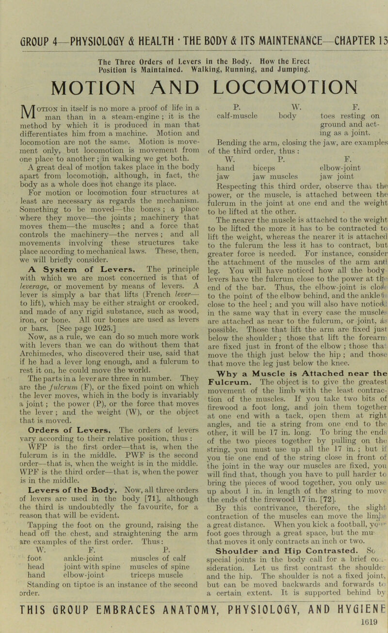6R0UP 4—PHYS10L06Y & HEALTH ' THE BODY & ITS MAINTENANCE—CHAPTER 15 The Three Orders of Levers in the Body. How the Erect Position is Maintained. Waiking, Running, and Jumping. MOTION AND LOCOMOTION Motion in itself is no more a proof of life in a man than in a steam-engine ; it is the method by which it is produced in man that differentiates him from a machine. IMotion and locomotion are not the same. Motion is move- ment only, but locomotion is movement from one place to another ; in walking we get both. A great deal of motion takes place in the body apart from locomotion, although, in fact, the body as a whole does not change its place. For motion or locomotion four structures at least are necessary as regards the mechanism. Something to be moved—the bones ; a place where they move—the joints ; machinery that moves them—the muscles; and a force that controls the machinery—the nerves ; and all movements involving these structures take place according to mechanical laws. These, then, we will briefly consider. A System of Levers. The principle with which we are most concerned is that of leverage, or movement by means of levers. A lever is simply a bar that hfts (French lever— to lift), which may be either straight or crooked, and made of any rigid substance, such as wood, iron, or bone. All our bones are used as levers or bars. [See page 1025.] Now, as a rule, we can do so much more work with levers than we can do without them that Archimedes, who discovered their use, said that if he had a lever long enough, and a fulcrum to rest it on, he could move the world. The parts in a lever are three in number. They are the Julcrum (F), or the fixed point on which the lever moves, which in the body is invariably a joint; the power (P), or the force that moves the lever ; and the weight (W), or the object that is moved. Orders of Levers. The orders of levers vary according to their relative position, thus : WFP is the first order—that is, when the fulcrum is in the middle. PWF is the second order—that is, when the weight is in the middle. WPF is the third order—that is, when the power is in the middle. Levers of the Body, Now, all three orders of levers are used in the body [71], although the third is undoubtedly the favourite, for a reason that will be evident. Tapping the foot on the ground, raising the head off the chest, and straightening the arm are examples of the first order. Thus: F. P. foot ankle-joint muscles of calf head joint with spine muscles of spine hand elbow-joint triceps muscle Standing on tiptoe is an instance of the second order. P. W. F. calf-muscle body toes resting on ground and act- ing as a joint. Bending the arm, closing the jaw, are examples of the third order, thus : W. P. F. hand biceps elbow-joint jaw jaw muscles jaw joint Respecting this third order, observe thav the power, or the muscle, is attached between the fulcrum in the joint at one end and the weight to be lifted at the other. The nearer the muscle is attached to the weight to be lifted the more it has to be contracted to lift the weight, whereas the nearer it is attached to the fulcrum the less it has to contract, but greater force is needed. For instance, consider the attachment of the muscles of the arm anri leg. You will have noticed how all the body levers have the fulcrum close to the power at tljo end of the bar. Thus, the elbow-joint is cloil' to the point of the elbow behind, and the ankle i close to the heel; and you will also have noticA. in the same way that in every case the muscle^ are attached as near to the fulcrum, or joint, ds possible. Those that lift the arm are fixed just below the shoulder ; those that lift the forearn are fixed just in front of the elbow ; those tha move the thigh just below the hip ; and those that move the leg just below the knee. Why a Muscle is Attached near the Fulcrum. The object is to give the greatest movement of the limb with the least contrac- tion of the muscles. If you take two bits of firewood a foot long, and join them together at one end with a tack, open them at right angles, and tie a string from one end to the other, it will be 17 in. long. To bring the ends of the tAvo pieces together by pulling on the string, you must use up all the 17 in. ; but if you tie one end of the string close in front of the joint in the way our muscles are fixed, you will find that, though you have to pull harder to bring the pieces of wood together, you only use up about 1 in. in length of the string to move the ends of the firewood 17 in. [72]. By this contrivance, therefore, the slighi contraction of the muscles can move the lim’. a great distance. When you kick a football, yo- foot goes through a great space, but the mu' that moves it only contracts an inch or two. Shoulder and Hip Contrasted. So special joints in the body call for a brief co . sideration. Let us first contrast the shouldc. and the hip. The shoulder is not a fixed joint,, but can be moved backwards and forwards t< ■ a certain extent. It is supported behind by, THIS GROUP EMBRACES ANATOMY, PHYSIOLOGY, AND HYGIENE 1G19
