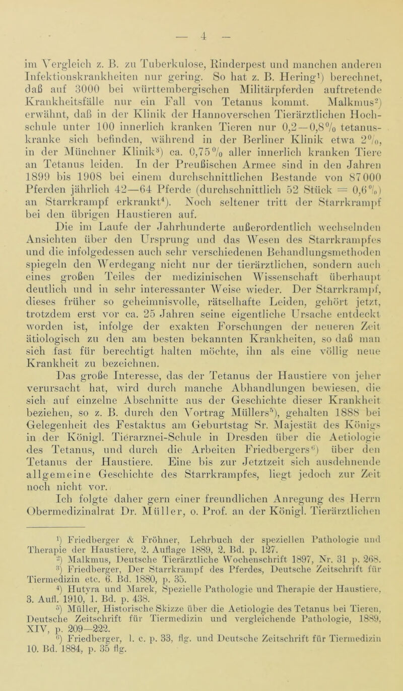 im Vergleich z. B. zu Tuberkulose, Rinderpest und manchen anderen Infektionskrankheiten nur gering. So hat z. B. Hering1) berechnet, daß auf 3000 bei württembergischen Militärpferden auftretende Krankheitsfälle nur ein Fall von Tetanus kommt. Malkmus2) erwähnt, daß in der Klinik der Hannoverschen Tierärztlichen Hoch- schule unter 100 innerlich kranken Tieren nur 0,2 — 0,8% tetanus- kranke sich befinden, während in der Berliner Klinik etwa 2%, in der Münchner Klinik3) ca. 0,75% aller innerlich kranken Tiere an Tetanus leiden. In der Preußischen Armee sind in den Jahren 189!) bis 1908 bei einem durchschnittlichen Bestände von 87 000 Pferden jährlich 42—64 Pferde (durchschnittlich 52 Stück — 0,6°/,,) an Starrkrampf erkrankt4 5). Noch seltener tritt der Starrkrampf bei den übrigen Haustieren auf. Hie im Laufe der Jahrhunderte außerordentlich wechselnden Ansichten über den Ursprung und das Wesen des Starrkrampfes und die infolgedessen auch sehr verschiedenen Behandlungsmethoden spiegeln den Werdegang nicht nur der tierärztlichen, sondern auch eines großen Teiles der medizinischen Wissenschaft überhaupt deutlich und in sehr interessanter Weise wieder. Der Starrkrampf, dieses früher so geheimnisvolle, rätselhafte Leiden, gehört jetzt, trotzdem erst vor ca. 25 Jahren seine eigentliche Ursache entdeckt worden ist, infolge der exakten Forschungen der neueren Zeit ätiologisch zu den am besten bekannten Krankheiten, so daß man sich fast für berechtigt halten möchte, ihn als eine völlig neue Krankheit zu bezeichnen. Das große Interesse, das der Tetanus der Haustiere von jeher verursacht hat, wird durch manche Abhandlungen bewiesen, die sich auf einzelne Abschnitte aus der Geschichte dieser Krankheit beziehen, so z. B. durch den Vortrag Müllers5), gehalten 1888 bei Gelegenheit des Festaktus am Geburtstag Sr. Majestät des Königs in der Königl. Tierarznei-Schule in Dresden über die Aetiologie des Tetanus, und durch die Arbeiten Friedbergers0) über den Tetanus der Haustiere. Eine bis zur Jetztzeit sich ausdehnende allgemeine Geschichte des Starrkrampfes, liegt jedoch zur Zeit noch nicht vor. Ich folgte daher gern einer freundlichen Anregung des Herrn Obermedizinalrat Dr. Müller, o. Prof, an der Königl. Tierärztlichen 9 Friedberger & Fröhner, Lehrbuch der speziellen Pathologie und Therapie der Haustiere, 2. Auflage 1889, 2. Bd. p. 127. 2) Malkmus, Deutsche Tierärztliche Wochenschrift 1897, Nr. 31 p. 268. :i) Friedberger, Der Starrkrampf des Pferdes, Deutsche Zeitschrift für Tiermedizin etc. 6. Bd. 1880, p. 35. 4) Hutyra und Marek, Spezielle Pathologie und Therapie der Haustiere. 3. Aufl. 1910/1. Bd. p. 438. 5) Müller, Historische Skizze über die Aetiologie des Tetanus bei Tieren, Deutsche Zeitschrift für Tiermedizin und vergleichende Pathologie, 1889, XIV, p. 209—222. (i) Friedberger, I. c. p. 33, flg. und Deutsche Zeitschrift für Tiermedizin 10. Bd. 1884, p. 35 flg.