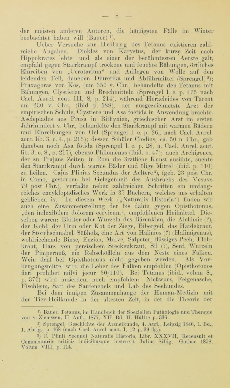 s der meisten anderen Autoren, die häufigsten Fälle im Winter beobachtet haben will (Bauer) 1). Ueber Versuche zur Heilung des Tetanus existieren zahl- reiche Angaben. Dioklcs von Karystus, der kurze Zeit nach Hippokrates lebte und als einer der berühmtesten Aerzte galt, empfahl gegen Starrkrampf trockene und feuchte Bähungen, örtliches Einreiben von „Oerotarium“ und Auflegen von Wolle auf den leidenden Teil, daneben Diuretika und Abführmittel (Sprengel)2); Praxagoras von Kos, (um 350 v. dir.) behandelte den Tetanus mit Bähungen, dystieren und Brechmitteln (Sprengel 1. c. p. 475 nach Cael. Aurel, acut. III, 8, p. 214), während Heracleides von Tarent um 230 v. Ohr., (ibid. p. 588), der ausgezeichnetste Arzt der empirischen Schule, Clystiere und Asa foetida in Anwendung brachte. Asclepiades aus Prusa in Bithynien, griechischer Arzt im ersten Jahrhundert v. Ohr., behandelte den Starrkrampf mit warmen Bädern und Einreibungen von Oel (Sprengel 1. c. p. 26., nach Oael. Aurel, acut. lib. 3. c. 4., p. 215); dessen Schüler Clodius, ca. 50 n. Ohr., gab daneben noch Asa fötida (Sprengel 1. c. p. 28, n. Oael. Aurel, acut, lib. 3. c. 8., p. 217), ebenso Philomenus (ibid. p. 47); auch Archigenes, der zu Trajans Zeiten in Rom die ärztliche Kunst ausübte, suchte den Starrkrampf durch warme Bäder und ölige Mittel (ibid. p. 110) zu heilen. Cajus Plinius Secundus der Aeltere3), (geb. in Como, gestorben bei Gelegenheit des Ausbruchs 79 post Ohr.), verfaßte neben zahlreichen Schriften reiches encyklopädisches Werk in 37 Büchern, welches uns erhalten geblieben ist. In diesem Werk („Naturalis Historia“) finden wir auch eine Zusammenstellung der bis dahin gegen Opisthotonus, „den inflexibilem dolorem cervicum“, empfohlenen Heilmittel. Die- selben waren: Blätter oder Wurzeln des Bärenklau, die Alchimie (?), der Kohl, der Urin oder Kot der Ziege, Bibergeil, das Haidekraut, der Storchschnabel, Süßholz, eine Art von Halimus (?) (Halimigenus), wohlriechende Binse, Enzian, Malve, Salpeter, flüssiges Pech, Floh- kraut, Harz von persischem Steckenkraut, Sil (?), Senf, Wurzeln der Pimpernuß, ein Rebschößlein aus dem Xeste eines Falken. Wein darf bei Opisthotonus nicht gegeben werden. Als Vor- beugungsmittel wird die Leber des Falken empfohlen (Opisthotonos fieri prohibet milvi jecur 30/110). Bei Tetanus (ibid., volum 8., p. 375) wird außerdem noch empfohlen: Nießwurz, Feigenasche, Fischleim, Saft des Saufenchels und Lab des Seehundes. Bei dem innigen Zusammenhänge der Human-Medizin mit Tier-Heilkunde in der ältesten Zeit, in der die Theorie der 23 post dir. des Vesuvs umfang- ein der x) Bauer, Tetanus, im Handbuch der Speziellen Pathologie und Therapie von v. Ziemssen, II. Aull., 1877, XII. Bd. II. Hälfte p. 336. 9 Sprengel, Geschichte der Arzneikunde, 4. Aut!., Leipzig 1846, I. Bd., 1. Abtlg., p. 468 (nach Cael. Aurel, acut. I, 12 p. 39 Hg.). 3j C. Plinii Secundi Xaturalis Historia, Libr. XXXVII, Recensuit et Commentariis criticis indicibusque instruxit Julius Sillig, Gothae 1858, Volum VIII, ]). 114.